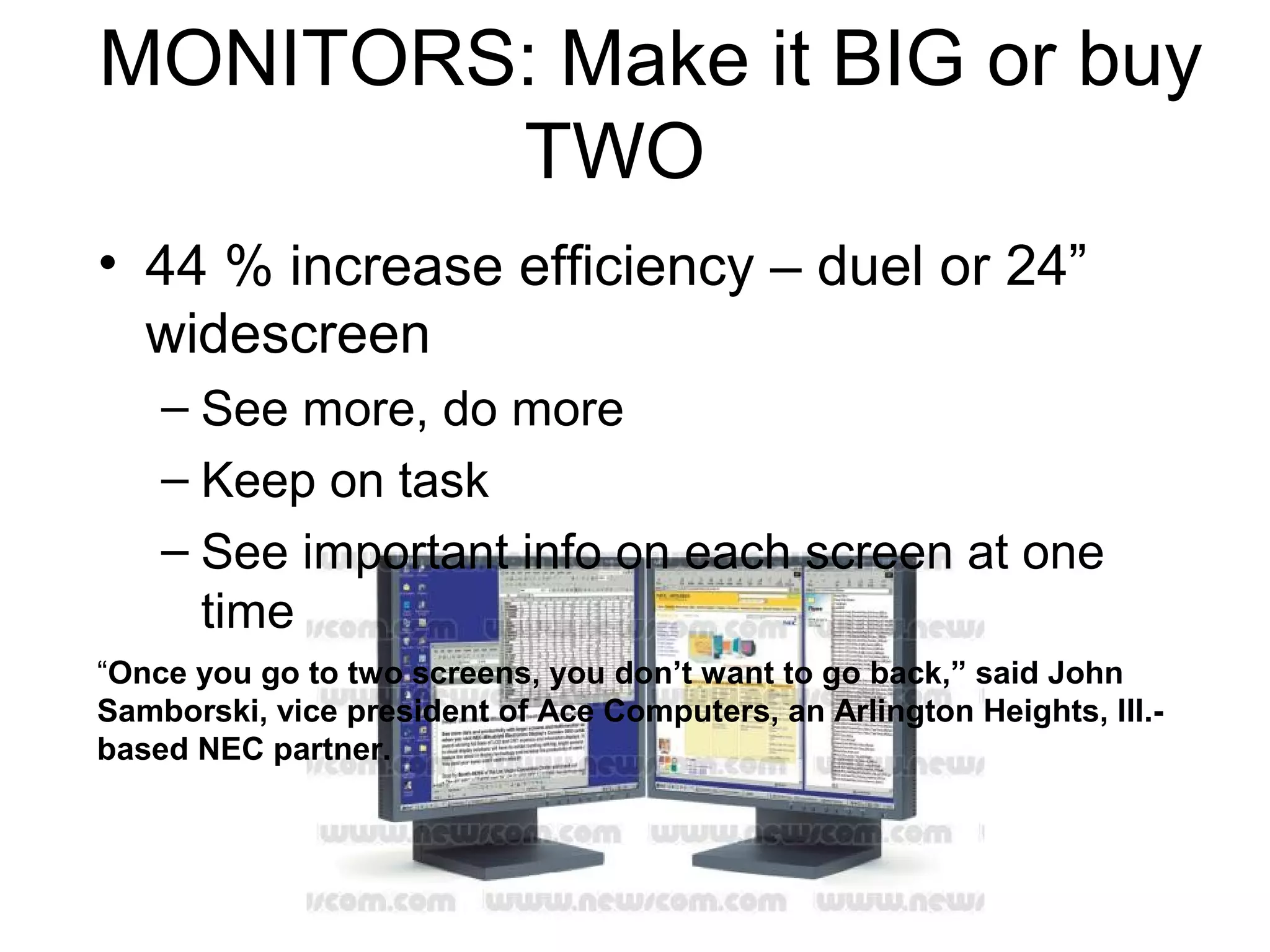 MONITORS: Make it BIG or buy
TWO
• 44 % increase efficiency – duel or 24”
widescreen
– See more, do more
– Keep on task
– See important info on each screen at one
time
“Once you go to two screens, you don’t want to go back,” said John
Samborski, vice president of Ace Computers, an Arlington Heights, Ill.-
based NEC partner.
 