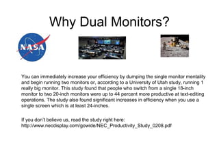 Why Dual Monitors?
You can immediately increase your efficiency by dumping the single monitor mentality
and begin running two monitors or, according to a University of Utah study, running 1
really big monitor. This study found that people who switch from a single 18-inch
monitor to two 20-inch monitors were up to 44 percent more productive at text-editing
operations. The study also found significant increases in efficiency when you use a
single screen which is at least 24-inches.
If you don’t believe us, read the study right here:
http://www.necdisplay.com/gowide/NEC_Productivity_Study_0208.pdf
 