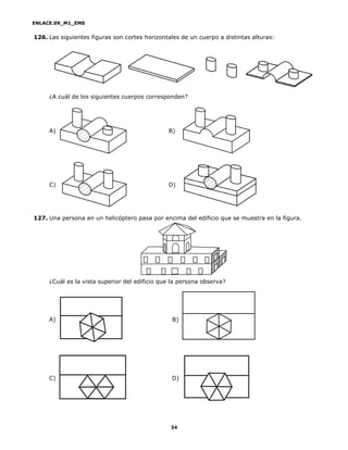 ENLACE.09_M1_EMS
34
126. Las siguientes figuras son cortes horizontales de un cuerpo a distintas alturas:
¿A cuál de los siguientes cuerpos corresponden?
A) B)
C) D)
127. Una persona en un helicóptero pasa por encima del edificio que se muestra en la figura.
¿Cuál es la vista superior del edificio que la persona observa?
A) B)
C) D)
 