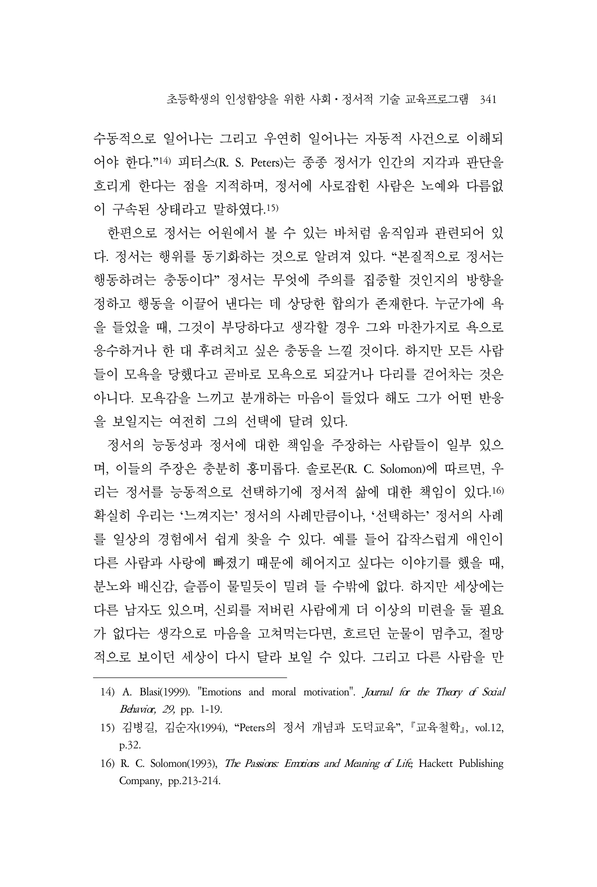 초등학생의 인성함양을 위한 사회⋅정서적 기술 교육프로그램 341
수동적으로 일어나는 그리고 우연히 일어나는 자동적 사건으로 이해되
어야 한다.”14)
피터스(R. S. Peters)는 종종 정서가 인간의 지각과 판단을
흐리게 한다는 점을 지적하며, 정서에 사로잡힌 사람은 노예와 다름없
이 구속된 상태라고 말하였다.15)
한편으로 정서는 어원에서 볼 수 있는 바처럼 움직임과 관련되어 있
다. 정서는 행위를 동기화하는 것으로 알려져 있다. “본질적으로 정서는
행동하려는 충동이다” 정서는 무엇에 주의를 집중할 것인지의 방향을
정하고 행동을 이끌어 낸다는 데 상당한 합의가 존재한다. 누군가에 욕
을 들었을 때, 그것이 부당하다고 생각할 경우 그와 마찬가지로 욕으로
응수하거나 한 대 후려치고 싶은 충동을 느낄 것이다. 하지만 모든 사람
들이 모욕을 당했다고 곧바로 모욕으로 되갚거나 다리를 걷어차는 것은
아니다. 모욕감을 느끼고 분개하는 마음이 들었다 해도 그가 어떤 반응
을 보일지는 여전히 그의 선택에 달려 있다.
정서의 능동성과 정서에 대한 책임을 주장하는 사람들이 일부 있으
며, 이들의 주장은 충분히 흥미롭다. 솔로몬(R. C. Solomon)에 따르면, 우
리는 정서를 능동적으로 선택하기에 정서적 삶에 대한 책임이 있다.16)
확실히 우리는 ‘느껴지는’ 정서의 사례만큼이나, ‘선택하는’ 정서의 사례
를 일상의 경험에서 쉽게 찾을 수 있다. 예를 들어 갑작스럽게 애인이
다른 사람과 사랑에 빠졌기 때문에 헤어지고 싶다는 이야기를 했을 때,
분노와 배신감, 슬픔이 물밀듯이 밀려 들 수밖에 없다. 하지만 세상에는
다른 남자도 있으며, 신뢰를 저버린 사람에게 더 이상의 미련을 둘 필요
가 없다는 생각으로 마음을 고쳐먹는다면, 흐르던 눈물이 멈추고, 절망
적으로 보이던 세상이 다시 달라 보일 수 있다. 그리고 다른 사람을 만
14) A. Blasi(1999). "Emotions and moral motivation". Journal for the Theory of Social
Behavior, 29, pp. 1-19.
15) 김병길, 김순자(1994), “Peters의 정서 개념과 도덕교육”, 교육철학, vol.12,
p.32.
16) R. C. Solomon(1993), The Passions: Emotions and Meaning of Life, Hackett Publishing
Company, pp.213-214.
 
