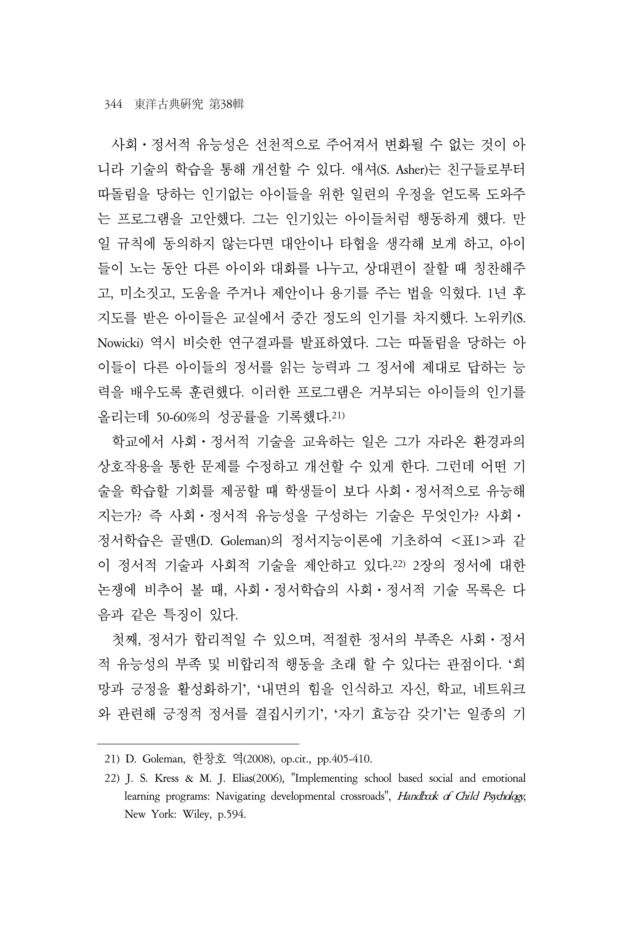 344 東洋古典硏究 第38輯
사회⋅정서적 유능성은 선천적으로 주어져서 변화될 수 없는 것이 아
니라 기술의 학습을 통해 개선할 수 있다. 애셔(S. Asher)는 친구들로부터
따돌림을 당하는 인기없는 아이들을 위한 일련의 우정을 얻도록 도와주
는 프로그램을 고안했다. 그는 인기있는 아이들처럼 행동하게 했다. 만
일 규칙에 동의하지 않는다면 대안이나 타협을 생각해 보게 하고, 아이
들이 노는 동안 다른 아이와 대화를 나누고, 상대편이 잘할 때 칭찬해주
고, 미소짓고, 도움을 주거나 제안이나 용기를 주는 법을 익혔다. 1년 후
지도를 받은 아이들은 교실에서 중간 정도의 인기를 차지했다. 노위키(S.
Nowicki) 역시 비슷한 연구결과를 발표하였다. 그는 따돌림을 당하는 아
이들이 다른 아이들의 정서를 읽는 능력과 그 정서에 제대로 답하는 능
력을 배우도록 훈련했다. 이러한 프로그램은 거부되는 아이들의 인기를
올리는데 50-60%의 성공률을 기록했다.21)
학교에서 사회⋅정서적 기술을 교육하는 일은 그가 자라온 환경과의
상호작용을 통한 문제를 수정하고 개선할 수 있게 한다. 그런데 어떤 기
술을 학습할 기회를 제공할 때 학생들이 보다 사회⋅정서적으로 유능해
지는가? 즉 사회⋅정서적 유능성을 구성하는 기술은 무엇인가? 사회⋅
정서학습은 골맨(D. Goleman)의 정서지능이론에 기초하여 <표1>과 같
이 정서적 기술과 사회적 기술을 제안하고 있다.22)
2장의 정서에 대한
논쟁에 비추어 볼 때, 사회⋅정서학습의 사회⋅정서적 기술 목록은 다
음과 같은 특징이 있다.
첫째, 정서가 합리적일 수 있으며, 적절한 정서의 부족은 사회⋅정서
적 유능성의 부족 및 비합리적 행동을 초래 할 수 있다는 관점이다. ‘희
망과 긍정을 활성화하기’, ‘내면의 힘을 인식하고 자신, 학교, 네트워크
와 관련해 긍정적 정서를 결집시키기’, ‘자기 효능감 갖기’는 일종의 기
21) D. Goleman, 한창호 역(2008), op.cit., pp.405-410.
22) J. S. Kress & M. J. Elias(2006), "Implementing school based social and emotional
learning programs: Navigating developmental crossroads", Handbook of Child Psychology,
New York: Wiley, p.594.
 