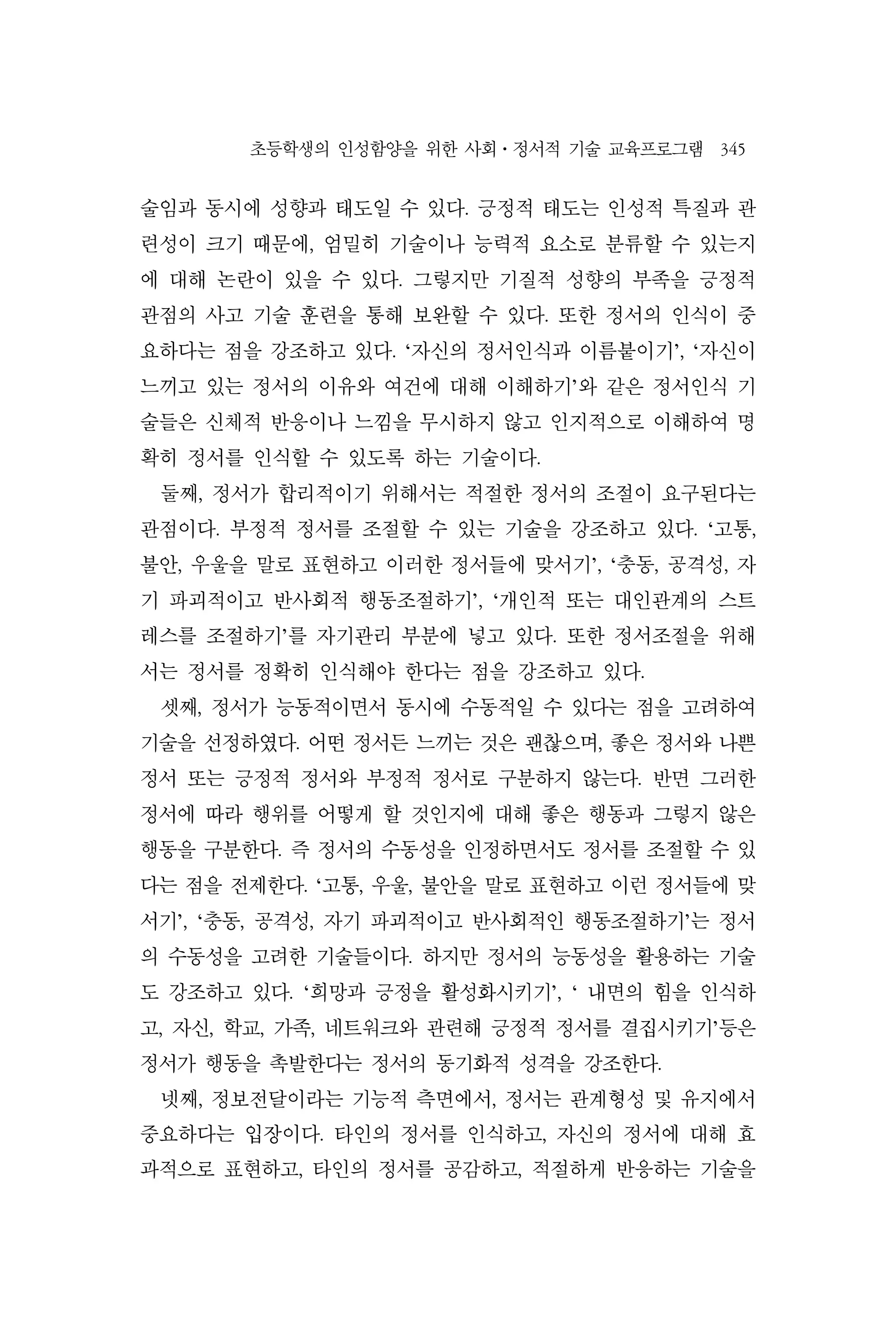 초등학생의 인성함양을 위한 사회⋅정서적 기술 교육프로그램 345
술임과 동시에 성향과 태도일 수 있다. 긍정적 태도는 인성적 특질과 관
련성이 크기 때문에, 엄밀히 기술이나 능력적 요소로 분류할 수 있는지
에 대해 논란이 있을 수 있다. 그렇지만 기질적 성향의 부족을 긍정적
관점의 사고 기술 훈련을 통해 보완할 수 있다. 또한 정서의 인식이 중
요하다는 점을 강조하고 있다. ‘자신의 정서인식과 이름붙이기’, ‘자신이
느끼고 있는 정서의 이유와 여건에 대해 이해하기’와 같은 정서인식 기
술들은 신체적 반응이나 느낌을 무시하지 않고 인지적으로 이해하여 명
확히 정서를 인식할 수 있도록 하는 기술이다.
둘째, 정서가 합리적이기 위해서는 적절한 정서의 조절이 요구된다는
관점이다. 부정적 정서를 조절할 수 있는 기술을 강조하고 있다. ‘고통,
불안, 우울을 말로 표현하고 이러한 정서들에 맞서기’, ‘충동, 공격성, 자
기 파괴적이고 반사회적 행동조절하기’, ‘개인적 또는 대인관계의 스트
레스를 조절하기’를 자기관리 부분에 넣고 있다. 또한 정서조절을 위해
서는 정서를 정확히 인식해야 한다는 점을 강조하고 있다.
셋째, 정서가 능동적이면서 동시에 수동적일 수 있다는 점을 고려하여
기술을 선정하였다. 어떤 정서든 느끼는 것은 괜찮으며, 좋은 정서와 나쁜
정서 또는 긍정적 정서와 부정적 정서로 구분하지 않는다. 반면 그러한
정서에 따라 행위를 어떻게 할 것인지에 대해 좋은 행동과 그렇지 않은
행동을 구분한다. 즉 정서의 수동성을 인정하면서도 정서를 조절할 수 있
다는 점을 전제한다. ‘고통, 우울, 불안을 말로 표현하고 이런 정서들에 맞
서기’, ‘충동, 공격성, 자기 파괴적이고 반사회적인 행동조절하기’는 정서
의 수동성을 고려한 기술들이다. 하지만 정서의 능동성을 활용하는 기술
도 강조하고 있다. ‘희망과 긍정을 활성화시키기’, ‘ 내면의 힘을 인식하
고, 자신, 학교, 가족, 네트워크와 관련해 긍정적 정서를 결집시키기’등은
정서가 행동을 촉발한다는 정서의 동기화적 성격을 강조한다.
넷째, 정보전달이라는 기능적 측면에서, 정서는 관계형성 및 유지에서
중요하다는 입장이다. 타인의 정서를 인식하고, 자신의 정서에 대해 효
과적으로 표현하고, 타인의 정서를 공감하고, 적절하게 반응하는 기술을
 