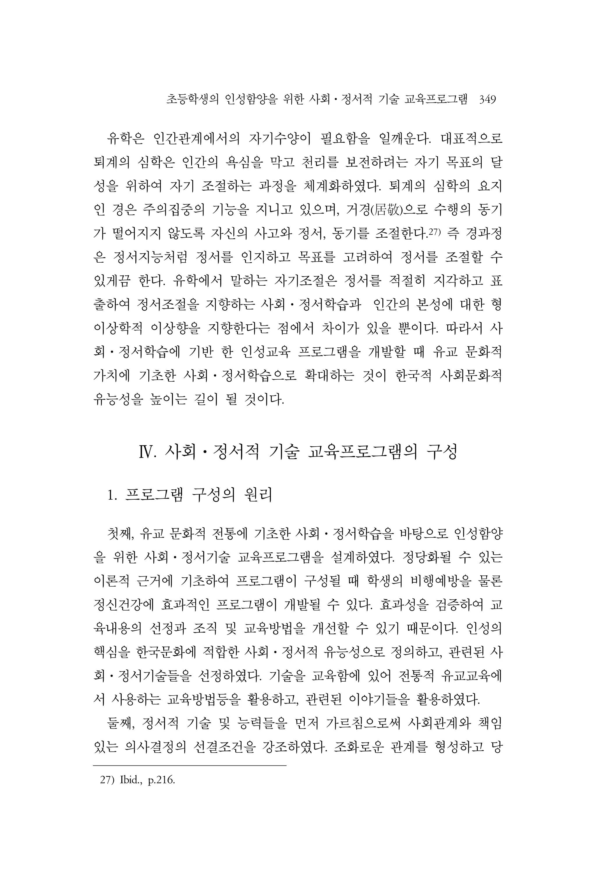 초등학생의 인성함양을 위한 사회⋅정서적 기술 교육프로그램 349
유학은 인간관계에서의 자기수양이 필요함을 일깨운다. 대표적으로
퇴계의 심학은 인간의 욕심을 막고 천리를 보전하려는 자기 목표의 달
성을 위하여 자기 조절하는 과정을 체계화하였다. 퇴계의 심학의 요지
인 경은 주의집중의 기능을 지니고 있으며, 거경(居敬)으로 수행의 동기
가 떨어지지 않도록 자신의 사고와 정서, 동기를 조절한다.27)
즉 경과정
은 정서지능처럼 정서를 인지하고 목표를 고려하여 정서를 조절할 수
있게끔 한다. 유학에서 말하는 자기조절은 정서를 적절히 지각하고 표
출하여 정서조절을 지향하는 사회⋅정서학습과 인간의 본성에 대한 형
이상학적 이상향을 지향한다는 점에서 차이가 있을 뿐이다. 따라서 사
회⋅정서학습에 기반 한 인성교육 프로그램을 개발할 때 유교 문화적
가치에 기초한 사회⋅정서학습으로 확대하는 것이 한국적 사회문화적
유능성을 높이는 길이 될 것이다.
Ⅳ. 사회⋅정서적 기술 교육프로그램의 구성
1. 프로그램 구성의 원리
첫째, 유교 문화적 전통에 기초한 사회⋅정서학습을 바탕으로 인성함양
을 위한 사회⋅정서기술 교육프로그램을 설계하였다. 정당화될 수 있는
이론적 근거에 기초하여 프로그램이 구성될 때 학생의 비행예방을 물론
정신건강에 효과적인 프로그램이 개발될 수 있다. 효과성을 검증하여 교
육내용의 선정과 조직 및 교육방법을 개선할 수 있기 때문이다. 인성의
핵심을 한국문화에 적합한 사회⋅정서적 유능성으로 정의하고, 관련된 사
회⋅정서기술들을 선정하였다. 기술을 교육함에 있어 전통적 유교교육에
서 사용하는 교육방법등을 활용하고, 관련된 이야기들을 활용하였다.
둘째, 정서적 기술 및 능력들을 먼저 가르침으로써 사회관계와 책임
있는 의사결정의 선결조건을 강조하였다. 조화로운 관계를 형성하고 당
27) Ibid., p.216.
 
