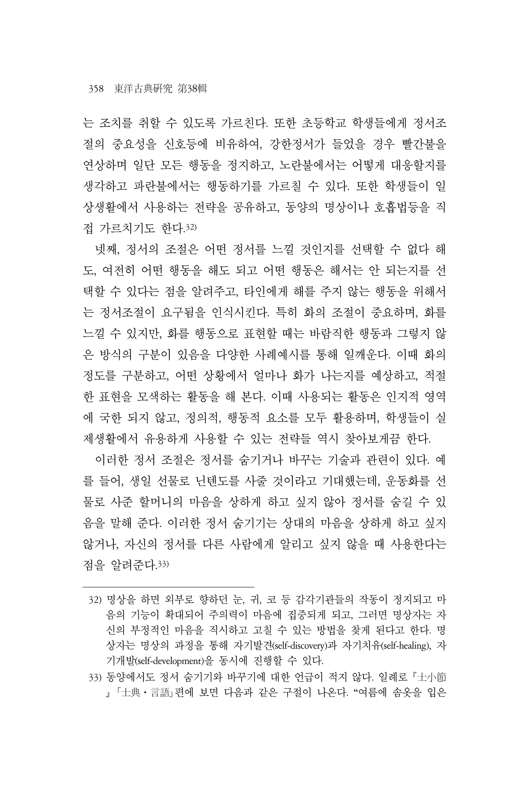 358 東洋古典硏究 第38輯
는 조치를 취할 수 있도록 가르친다. 또한 초등학교 학생들에게 정서조
절의 중요성을 신호등에 비유하여, 강한정서가 들었을 경우 빨간불을
연상하며 일단 모든 행동을 정지하고, 노란불에서는 어떻게 대응할지를
생각하고 파란불에서는 행동하기를 가르칠 수 있다. 또한 학생들이 일
상생활에서 사용하는 전략을 공유하고, 동양의 명상이나 호흡법등을 직
접 가르치기도 한다.32)
넷째, 정서의 조절은 어떤 정서를 느낄 것인지를 선택할 수 없다 해
도, 여전히 어떤 행동을 해도 되고 어떤 행동은 해서는 안 되는지를 선
택할 수 있다는 점을 알려주고, 타인에게 해를 주지 않는 행동을 위해서
는 정서조절이 요구됨을 인식시킨다. 특히 화의 조절이 중요하며, 화를
느낄 수 있지만, 화를 행동으로 표현할 때는 바람직한 행동과 그렇지 않
은 방식의 구분이 있음을 다양한 사례예시를 통해 일깨운다. 이때 화의
정도를 구분하고, 어떤 상황에서 얼마나 화가 나는지를 예상하고, 적절
한 표현을 모색하는 활동을 해 본다. 이때 사용되는 활동은 인지적 영역
에 국한 되지 않고, 정의적, 행동적 요소를 모두 활용하며, 학생들이 실
제생활에서 유용하게 사용할 수 있는 전략들 역시 찾아보게끔 한다.
이러한 정서 조절은 정서를 숨기거나 바꾸는 기술과 관련이 있다. 예
를 들어, 생일 선물로 닌텐도를 사줄 것이라고 기대했는데, 운동화를 선
물로 사준 할머니의 마음을 상하게 하고 싶지 않아 정서를 숨길 수 있
음을 말해 준다. 이러한 정서 숨기기는 상대의 마음을 상하게 하고 싶지
않거나, 자신의 정서를 다른 사람에게 알리고 싶지 않을 때 사용한다는
점을 알려준다.33)
32) 명상을 하면 외부로 향하던 눈, 귀, 코 등 감각기관들의 작동이 정지되고 마
음의 기능이 확대되어 주의력이 마음에 집중되게 되고, 그러면 명상자는 자
신의 부정적인 마음을 직시하고 고칠 수 있는 방법을 찾게 된다고 한다. 명
상자는 명상의 과정을 통해 자기발견(self-discovery)과 자기치유(self-healing), 자
기개발(self-development)을 동시에 진행할 수 있다.
33) 동양에서도 정서 숨기기와 바꾸기에 대한 언급이 적지 않다. 일례로 士小節
 ｢士典⋅言語｣편에 보면 다음과 같은 구절이 나온다. “여름에 솜옷을 입은
 