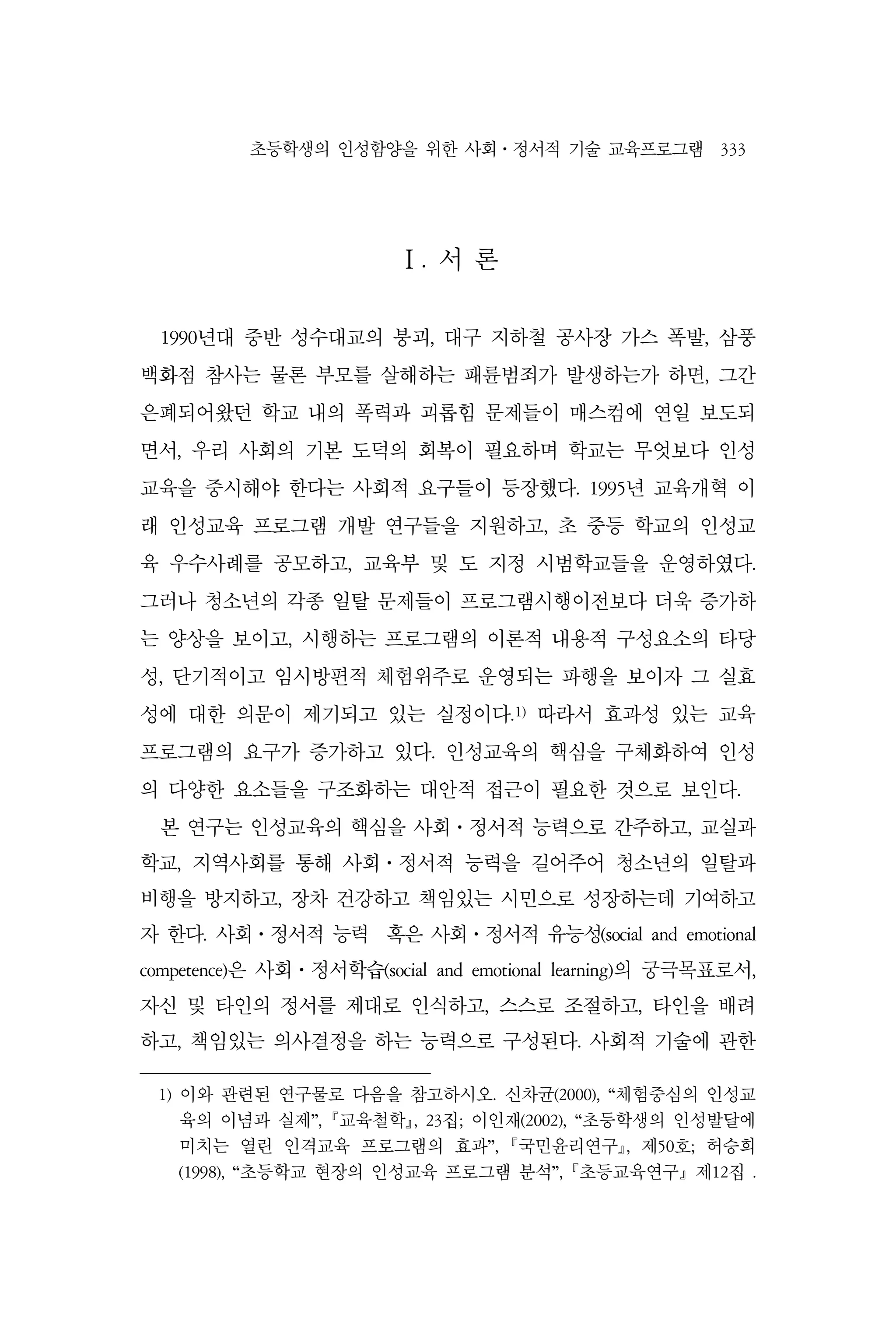 초등학생의 인성함양을 위한 사회⋅정서적 기술 교육프로그램 333
Ⅰ. 서 론
1990년대 중반 성수대교의 붕괴, 대구 지하철 공사장 가스 폭발, 삼풍
백화점 참사는 물론 부모를 살해하는 패륜범죄가 발생하는가 하면, 그간
은폐되어왔던 학교 내의 폭력과 괴롭힘 문제들이 매스컴에 연일 보도되
면서, 우리 사회의 기본 도덕의 회복이 필요하며 학교는 무엇보다 인성
교육을 중시해야 한다는 사회적 요구들이 등장했다. 1995년 교육개혁 이
래 인성교육 프로그램 개발 연구들을 지원하고, 초 중등 학교의 인성교
육 우수사례를 공모하고, 교육부 및 도 지정 시범학교들을 운영하였다.
그러나 청소년의 각종 일탈 문제들이 프로그램시행이전보다 더욱 증가하
는 양상을 보이고, 시행하는 프로그램의 이론적 내용적 구성요소의 타당
성, 단기적이고 임시방편적 체험위주로 운영되는 파행을 보이자 그 실효
성에 대한 의문이 제기되고 있는 실정이다.1)
따라서 효과성 있는 교육
프로그램의 요구가 증가하고 있다. 인성교육의 핵심을 구체화하여 인성
의 다양한 요소들을 구조화하는 대안적 접근이 필요한 것으로 보인다.
본 연구는 인성교육의 핵심을 사회⋅정서적 능력으로 간주하고, 교실과
학교, 지역사회를 통해 사회⋅정서적 능력을 길어주어 청소년의 일탈과
비행을 방지하고, 장차 건강하고 책임있는 시민으로 성장하는데 기여하고
자 한다. 사회⋅정서적 능력 혹은 사회⋅정서적 유능성(social and emotional
competence)은 사회⋅정서학습(social and emotional learning)의 궁극목표로서,
자신 및 타인의 정서를 제대로 인식하고, 스스로 조절하고, 타인을 배려
하고, 책임있는 의사결정을 하는 능력으로 구성된다. 사회적 기술에 관한
1) 이와 관련된 연구물로 다음을 참고하시오. 신차균(2000), “체험중심의 인성교
육의 이념과 실제”, 교육철학, 23집; 이인재(2002), “초등학생의 인성발달에
미치는 열린 인격교육 프로그램의 효과”, 국민윤리연구, 제50호; 허승희
(1998), “초등학교 현장의 인성교육 프로그램 분석”, 초등교육연구』제12집 .
 