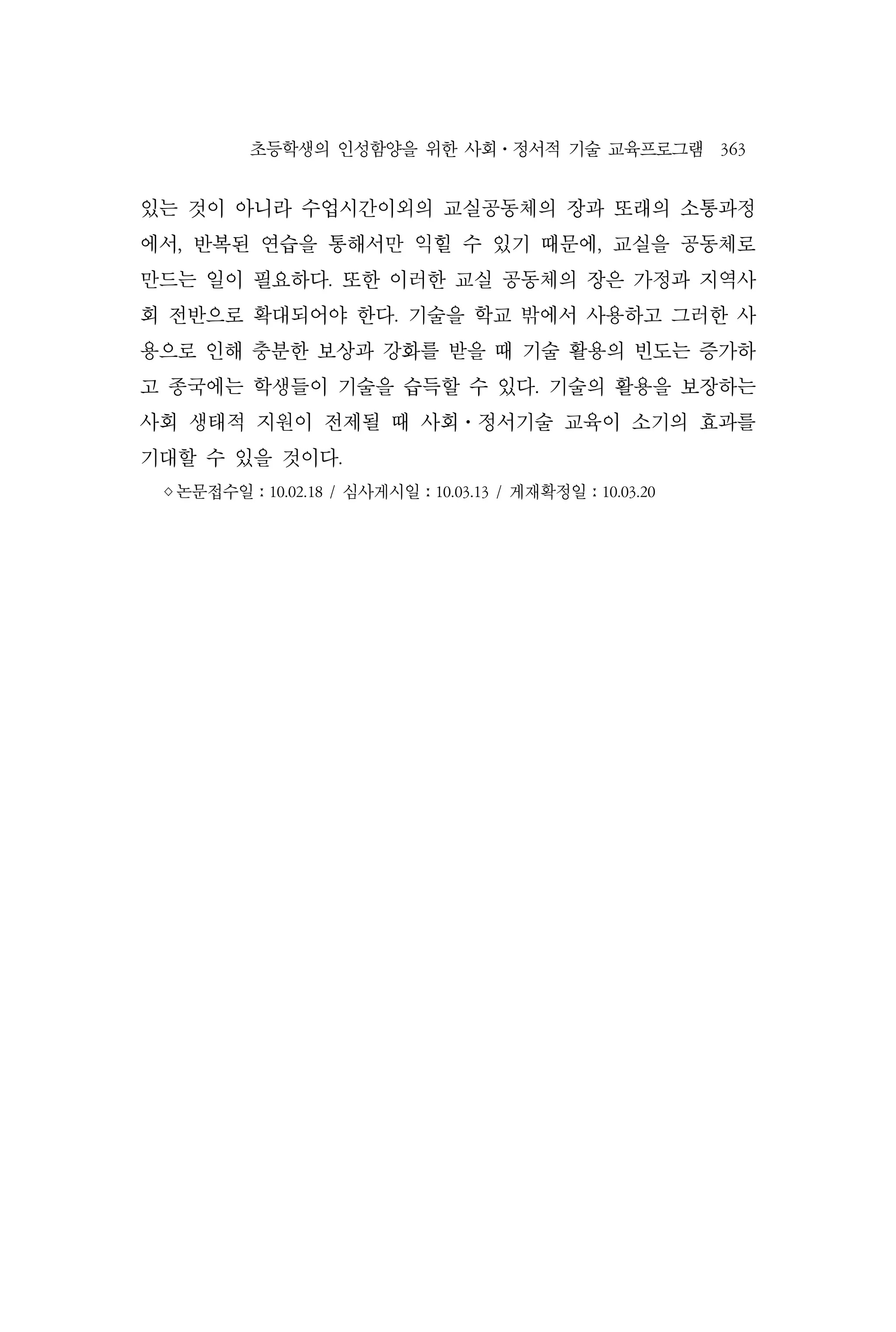 초등학생의 인성함양을 위한 사회⋅정서적 기술 교육프로그램 363
있는 것이 아니라 수업시간이외의 교실공동체의 장과 또래의 소통과정
에서, 반복된 연습을 통해서만 익힐 수 있기 때문에, 교실을 공동체로
만드는 일이 필요하다. 또한 이러한 교실 공동체의 장은 가정과 지역사
회 전반으로 확대되어야 한다. 기술을 학교 밖에서 사용하고 그러한 사
용으로 인해 충분한 보상과 강화를 받을 때 기술 활용의 빈도는 증가하
고 종국에는 학생들이 기술을 습득할 수 있다. 기술의 활용을 보장하는
사회 생태적 지원이 전제될 때 사회⋅정서기술 교육이 소기의 효과를
기대할 수 있을 것이다.
◊논문접수일ː10.02.18 / 심사게시일ː10.03.13 / 게재확정일ː10.03.20
 