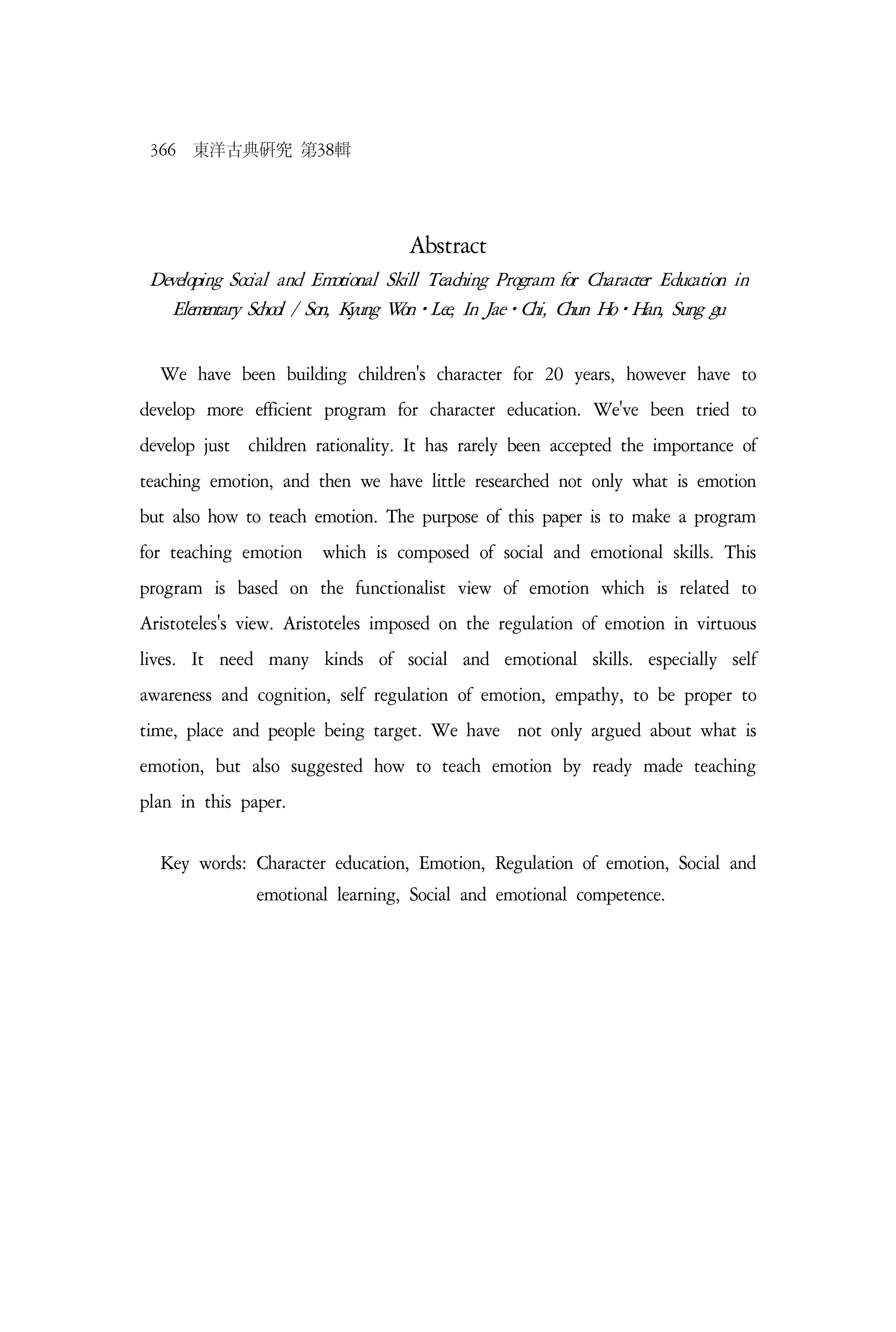 366 東洋古典硏究 第38輯
Abstract
Developing Social and Emotional Skill Teaching Program for Character Education in
Elementary School / Son, Kyung Won⋅Lee, In Jae⋅Chi, Chun Ho⋅Han, Sung gu
We have been building children's character for 20 years, however have to
develop more efficient program for character education. We've been tried to
develop just children rationality. It has rarely been accepted the importance of
teaching emotion, and then we have little researched not only what is emotion
but also how to teach emotion. The purpose of this paper is to make a program
for teaching emotion which is composed of social and emotional skills. This
program is based on the functionalist view of emotion which is related to
Aristoteles's view. Aristoteles imposed on the regulation of emotion in virtuous
lives. It need many kinds of social and emotional skills. especially self
awareness and cognition, self regulation of emotion, empathy, to be proper to
time, place and people being target. We have not only argued about what is
emotion, but also suggested how to teach emotion by ready made teaching
plan in this paper.
Key words: Character education, Emotion, Regulation of emotion, Social and
emotional learning, Social and emotional competence.
 
