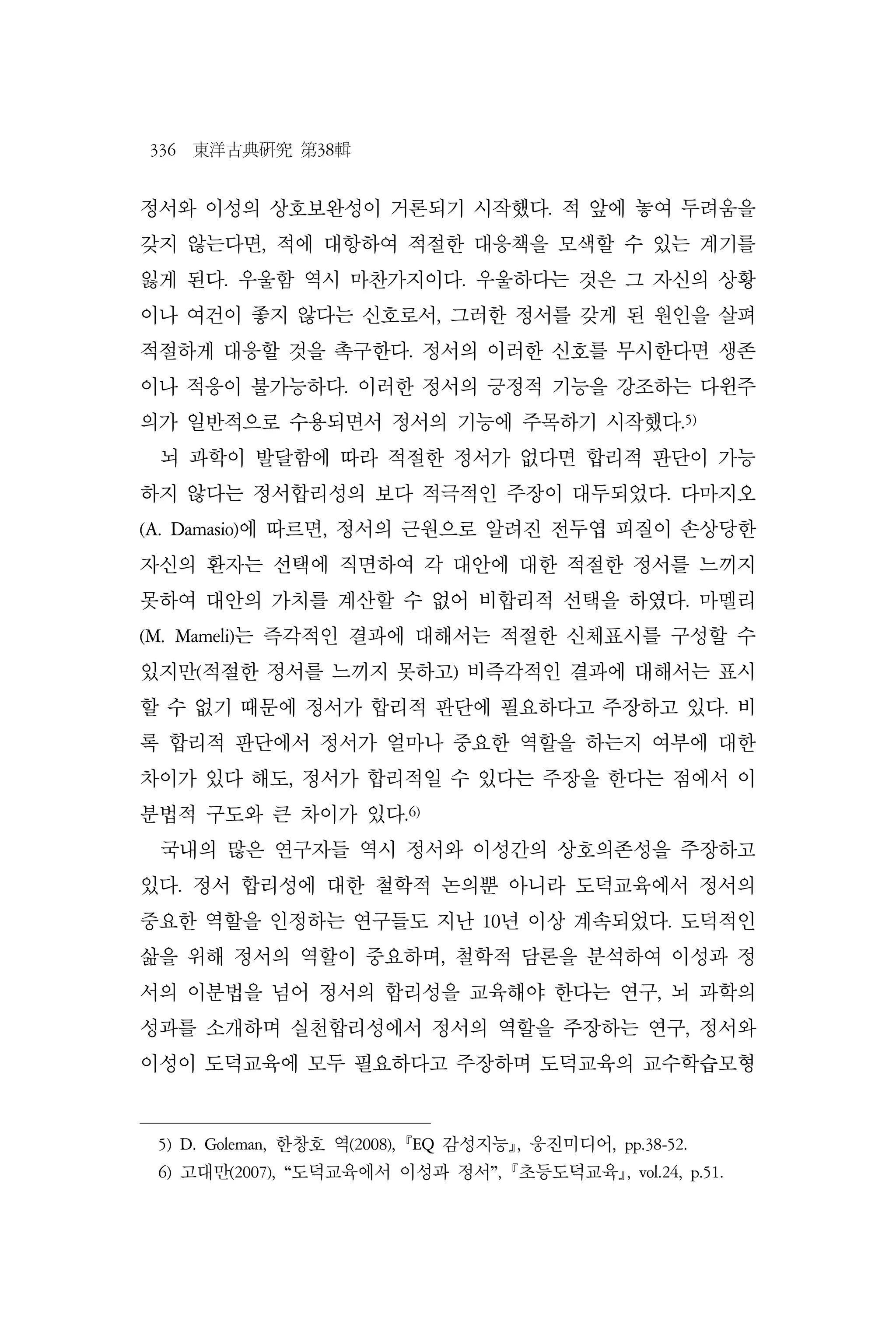 336 東洋古典硏究 第38輯
정서와 이성의 상호보완성이 거론되기 시작했다. 적 앞에 놓여 두려움을
갖지 않는다면, 적에 대항하여 적절한 대응책을 모색할 수 있는 계기를
잃게 된다. 우울함 역시 마찬가지이다. 우울하다는 것은 그 자신의 상황
이나 여건이 좋지 않다는 신호로서, 그러한 정서를 갖게 된 원인을 살펴
적절하게 대응할 것을 촉구한다. 정서의 이러한 신호를 무시한다면 생존
이나 적응이 불가능하다. 이러한 정서의 긍정적 기능을 강조하는 다윈주
의가 일반적으로 수용되면서 정서의 기능에 주목하기 시작했다.5)
뇌 과학이 발달함에 따라 적절한 정서가 없다면 합리적 판단이 가능
하지 않다는 정서합리성의 보다 적극적인 주장이 대두되었다. 다마지오
(A. Damasio)에 따르면, 정서의 근원으로 알려진 전두엽 피질이 손상당한
자신의 환자는 선택에 직면하여 각 대안에 대한 적절한 정서를 느끼지
못하여 대안의 가치를 계산할 수 없어 비합리적 선택을 하였다. 마멜리
(M. Mameli)는 즉각적인 결과에 대해서는 적절한 신체표시를 구성할 수
있지만(적절한 정서를 느끼지 못하고) 비즉각적인 결과에 대해서는 표시
할 수 없기 때문에 정서가 합리적 판단에 필요하다고 주장하고 있다. 비
록 합리적 판단에서 정서가 얼마나 중요한 역할을 하는지 여부에 대한
차이가 있다 해도, 정서가 합리적일 수 있다는 주장을 한다는 점에서 이
분법적 구도와 큰 차이가 있다.6)
국내의 많은 연구자들 역시 정서와 이성간의 상호의존성을 주장하고
있다. 정서 합리성에 대한 철학적 논의뿐 아니라 도덕교육에서 정서의
중요한 역할을 인정하는 연구들도 지난 10년 이상 계속되었다. 도덕적인
삶을 위해 정서의 역할이 중요하며, 철학적 담론을 분석하여 이성과 정
서의 이분법을 넘어 정서의 합리성을 교육해야 한다는 연구, 뇌 과학의
성과를 소개하며 실천합리성에서 정서의 역할을 주장하는 연구, 정서와
이성이 도덕교육에 모두 필요하다고 주장하며 도덕교육의 교수학습모형
5) D. Goleman, 한창호 역(2008), EQ 감성지능, 웅진미디어, pp.38-52.
6) 고대만(2007), “도덕교육에서 이성과 정서”, 초등도덕교육, vol.24, p.51.
 