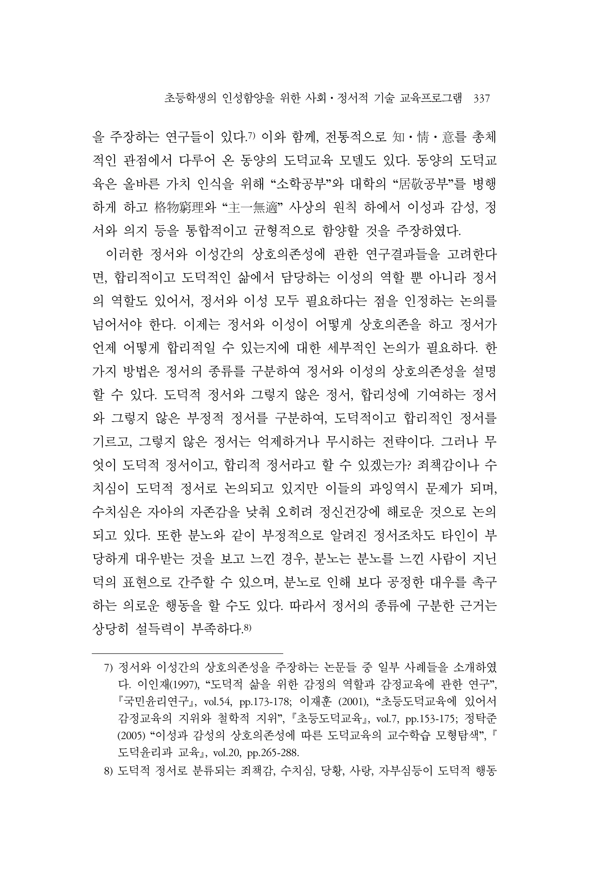 초등학생의 인성함양을 위한 사회⋅정서적 기술 교육프로그램 337
을 주장하는 연구들이 있다.7)
이와 함께, 전통적으로 知⋅情⋅意를 총체
적인 관점에서 다루어 온 동양의 도덕교육 모델도 있다. 동양의 도덕교
육은 올바른 가치 인식을 위해 “소학공부”와 대학의 “居敬공부”를 병행
하게 하고 格物窮理와 “主一無適” 사상의 원칙 하에서 이성과 감성, 정
서와 의지 등을 통합적이고 균형적으로 함양할 것을 주장하였다.
이러한 정서와 이성간의 상호의존성에 관한 연구결과들을 고려한다
면, 합리적이고 도덕적인 삶에서 담당하는 이성의 역할 뿐 아니라 정서
의 역할도 있어서, 정서와 이성 모두 필요하다는 점을 인정하는 논의를
넘어서야 한다. 이제는 정서와 이성이 어떻게 상호의존을 하고 정서가
언제 어떻게 합리적일 수 있는지에 대한 세부적인 논의가 필요하다. 한
가지 방법은 정서의 종류를 구분하여 정서와 이성의 상호의존성을 설명
할 수 있다. 도덕적 정서와 그렇지 않은 정서, 합리성에 기여하는 정서
와 그렇지 않은 부정적 정서를 구분하여, 도덕적이고 합리적인 정서를
기르고, 그렇지 않은 정서는 억제하거나 무시하는 전략이다. 그러나 무
엇이 도덕적 정서이고, 합리적 정서라고 할 수 있겠는가? 죄책감이나 수
치심이 도덕적 정서로 논의되고 있지만 이들의 과잉역시 문제가 되며,
수치심은 자아의 자존감을 낮춰 오히려 정신건강에 해로운 것으로 논의
되고 있다. 또한 분노와 같이 부정적으로 알려진 정서조차도 타인이 부
당하게 대우받는 것을 보고 느낀 경우, 분노는 분노를 느낀 사람이 지닌
덕의 표현으로 간주할 수 있으며, 분노로 인해 보다 공정한 대우를 촉구
하는 의로운 행동을 할 수도 있다. 따라서 정서의 종류에 구분한 근거는
상당히 설득력이 부족하다.8)
7) 정서와 이성간의 상호의존성을 주장하는 논문들 중 일부 사례들을 소개하였
다. 이인재(1997), “도덕적 삶을 위한 감정의 역할과 감정교육에 관한 연구”,
국민윤리연구, vol.54, pp.173-178; 이재훈 (2001), “초등도덕교육에 있어서
감정교육의 지위와 철학적 지위”, 초등도덕교육, vol.7, pp.153-175; 정탁준
(2005) “이성과 감성의 상호의존성에 따른 도덕교육의 교수학습 모형탐색”, 
도덕윤리과 교육, vol.20, pp.265-288.
8) 도덕적 정서로 분류되는 죄책감, 수치심, 당황, 사랑, 자부심등이 도덕적 행동
 