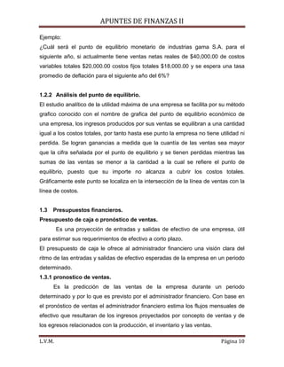 APUNTES DE FINANZAS II
L.V.M. Página 10
Ejemplo:
¿Cuál será el punto de equilibrio monetario de industrias gama S.A. para el
siguiente año, si actualmente tiene ventas netas reales de $40,000.00 de costos
variables totales $20,000.00 costos fijos totales $18,000.00 y se espera una tasa
promedio de deflación para el siguiente año del 6%?
1.2.2 Análisis del punto de equilibrio.
El estudio analítico de la utilidad máxima de una empresa se facilita por su método
grafico conocido con el nombre de grafica del punto de equilibrio económico de
una empresa, los ingresos producidos por sus ventas se equilibran a una cantidad
igual a los costos totales, por tanto hasta ese punto la empresa no tiene utilidad ni
perdida. Se logran ganancias a medida que la cuantía de las ventas sea mayor
que la cifra señalada por el punto de equilibrio y se tienen perdidas mientras las
sumas de las ventas se menor a la cantidad a la cual se refiere el punto de
equilibrio, puesto que su importe no alcanza a cubrir los costos totales.
Gráficamente este punto se localiza en la intersección de la línea de ventas con la
línea de costos.
1.3 Presupuestos financieros.
Presupuesto de caja o pronóstico de ventas.
Es una proyección de entradas y salidas de efectivo de una empresa, útil
para estimar sus requerimientos de efectivo a corto plazo.
El presupuesto de caja le ofrece al administrador financiero una visión clara del
ritmo de las entradas y salidas de efectivo esperadas de la empresa en un periodo
determinado.
1.3.1 pronostico de ventas.
Es la predicción de las ventas de la empresa durante un periodo
determinado y por lo que es previsto por el administrador financiero. Con base en
el pronóstico de ventas el administrador financiero estima los flujos mensuales de
efectivo que resultaran de los ingresos proyectados por concepto de ventas y de
los egresos relacionados con la producción, el inventario y las ventas.
 