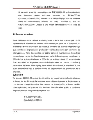 APUNTES DE FINANZAS II
L.V.M. Página 28
Si su gasto anual de operación es de $12´000,000.00 su financiamiento
con intereses puede reducirse entonces en $1´500,000.00,
(($12´000,000.00/360días)*45 días). Si la compañía paga 10% de intereses
sobre su financiamiento, ahorrara por tanto $150,000.00, esto es,
0.10*$1´500,000.00. Gracias a una mejor administración de su ciclo de
caja.
2.2 Cuentas por cobrar.
Para conservar a los clientes actuales y traer nuevos. Las cuentas por cobrar
representan la extensión de crédito a los clientes por parte de la compañía. El
inventario o bienes disponibles es un activo circulante de esencial importancia ya
que permite que el proceso de producción y ventas transcurra con un mínimo de
interrupciones. Tanto las cuentas por cobrar como el inventario son los activos
circulantes de mayor significación para gran parte de las empresas constituyen el
80% de los activos circulantes y 33% de los activos totales. El administrador
financiero tiene, por lo general, un control directo sobre las cuentas por cobrar y
debe hacer las veces de un vigía y de un asesor en lo relativo al inventario, el cual
suele encontrarse bajo el control directo del departamento de producción de la
empresa.
EJRCICIO 1
Se aceptan $45,000.00 en cuentas por cobrar las cuales fueron seleccionadas por
el banco de los libros de la empresa argos, deben ajustarse a devoluciones y
concesiones. Luego de evaluar las cuentas de la compañía, el banco decide,
como apropiado, un ajuste de 5%. Una vez realizado este ajuste, la compañía
Argos dispone de una garantía aceptable por:
($45,000.00*(1-0.05)).
Resultado $42,750.00
 