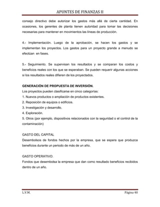 APUNTES DE FINANZAS II
L.V.M. Página 40
consejo directivo debe autorizar los gastos más allá de cierta cantidad. En
ocasiones, los gerentes de planta tienen autoridad para tomar las decisiones
necesarias para mantener en movimientos las líneas de producción.
4.- Implementación. Luego de la aprobación, se hacen los gastos y se
implementan los proyectos. Los gastos para un proyecto grande a menudo se
efectúan en fases.
5.- Seguimiento. Se supervisan los resultados y se comparan los costos y
beneficios reales con los que se esperaban. Se pueden requerir algunas acciones
si los resultados reales difieren de los proyectados.
GENERACIÓN DE PROPUESTA DE INVERSIÓN.
Los proyectos pueden clasificarse en cinco categorías:
1. Nuevos productos o ampliación de productos existentes.
2. Reposición de equipos o edificios.
3. Investigación y desarrollo.
4. Exploración.
5. Otros (por ejemplo, dispositivos relacionados con la seguridad o el control de la
contaminación)
GASTO DEL CAPITAL
Desembolsos de fondos hechos por la empresa, que se espera que produzca
beneficios durante un periodo de más de un año.
GASTO OPERATIVO.
Fondos que desembolsa la empresa que dan como resultado beneficios recibidos
dentro de un año.
 