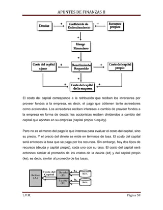 APUNTES DE FINANZAS II
L.V.M. Página 58
El costo del capital corresponde a la retribución que reciben los inversores por
proveer fondos a la empresa, es decir, el pago que obtienen tanto acreedores
como accionistas. Los acreedores reciben intereses a cambio de proveer fondos a
la empresa en forma de deuda; los accionistas reciben dividendos a cambio del
capital que aportan en su empresa (capital propio o equity).
Pero no es el monto del pago lo que interesa para evaluar el costo del capital, sino
su precio. Y el precio del dinero se mide en términos de tasa. El costo del capital
será entonces la tasa que se paga por los recursos. Sin embargo, hay dos tipos de
recursos (deuda y capital propio), cada uno con su tasa. El costo del capital será
entonces similar al promedio de los costos de la deuda (kd) y del capital propio
(ke), es decir, similar al promedio de las tasas.
 