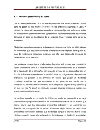 APUNTES DE FINANZAS II
L.V.M. Página 66
4.1.2 Acciones preferentes y su costo.
Las acciones preferentes. Son las que representan una participación del capital,
pero no gozan de los mismos derechos de las ordinarias (ejemplo: el voto). A
cambio, le otorga al inversionista derecho a dividendo fijo con preferencia sobre
los tenedores de acciones comunes y preferencia sobre los tenedores de acciones
comunes en caso de liquidación de la empresa (más ventajas para salvar su
inversión).
El objetivo consiste en encontrar la tasa de rendimiento que debe ser obtenida por
los inversores que adquieren acciones preferentes de la empresa para igualar su
tasa de rendimiento requerida, evitando con ello, que descienda el precio de
dichos títulos en el mercado.
Las acciones preferentes o privilegiadas (llamadas así porque sus propietarios
tienen preferencia, tanto a la hora de cobrar sus dividendos como en el momento
de la liquidación de la compañía, con respecto al resto de los accionistas) son un
tipo de títulos que se encuentran "a caballo" entre las obligaciones y las acciones
ordinarias. Se parecen a las primeras en cuanto que pagan un dividendo
constante, mientras que son semejantes a las segundas en cuanto que el
dividendo no es deducible fiscalmente, no es obligatorio pagarlo si hay pérdidas y
en que su vida "a priori" es ilimitada (aunque algunas emisiones pueden ser
amortizadas anticipadamente).
La cantidad pagada en concepto de dividendos suele ser constante y se paga
previamente al pago de dividendos a los accionistas ordinarios, de tal manera que
podría ocurrir que los accionistas preferentes cobrasen y los ordinarios no.
Además, en la mayoría de los casos, si durante algún tiempo los accionistas
preferentes no hubiesen cobrado sus dividendos porque la empresa había tenido
pérdidas, cuando vuelva a tener beneficios deberá pagar un dividendo acumulativo
 