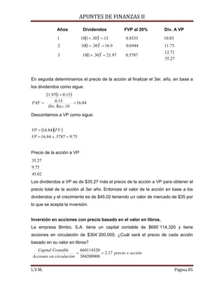 APUNTES DE FINANZAS II
L.V.M. Página 85
Años Dividendos FVP al 20% Div. A VP
( )
( )
( )
27.35
71.12
5787.097.2130.1103
73.116944.09.1630.1102
83.108333.01330.1101
3
2
1
=+
=+
=+
En seguida determinamos el precio de la acción al finalizar el 3er. año, en base a
los dividendos como sigue:
( )
84.16
10.Re.
15.0
15.0197.21
=
+
=
cDiv
PAF
Descontamos a VP como sigue:
( )( )
75.95787.84.16
84.16
==
=
xVP
FVVP
Precio de la acción a VP:
02.45
75.9
27.35
Los dividendos a VP es de $35.27 más el precio de la acción a VP para obtener el
precio total de la acción al 3er año. Entonces el valor de la acción en base a los
dividendos y el crecimiento es de $45.02 teniendo un valor de mercado de $35 por
lo que se acepta la inversión.
Inversión en acciones con precio basado en el valor en libros.
La empresa Bimbo, S.A. tiene un capital contable de $660´114,320 y tiene
acciones en circulación de $304´200,000. ¿Cuál será el precio de cada acción
basado en su valor en libros?
acciónxprecio
ncirculacióenAcciones
ContableCapital
17.2
304200000
660114320
==
 