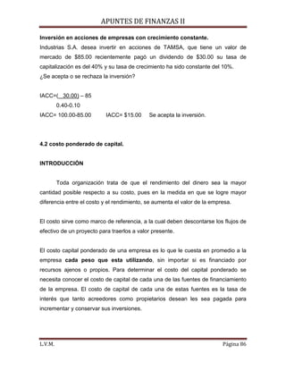 APUNTES DE FINANZAS II
L.V.M. Página 86
Inversión en acciones de empresas con crecimiento constante.
Industrias S.A. desea invertir en acciones de TAMSA, que tiene un valor de
mercado de $85.00 recientemente pagó un dividendo de $30.00 su tasa de
capitalización es del 40% y su tasa de crecimiento ha sido constante del 10%.
¿Se acepta o se rechaza la inversión?
IACC=( 30.00)
0.40-0.10
– 85
IACC= 100.00-85.00 IACC= $15.00 Se acepta la inversión.
4.2 costo ponderado de capital.
INTRODUCCIÓN
Toda organización trata de que el rendimiento del dinero sea la mayor
cantidad posible respecto a su costo, pues en la medida en que se logre mayor
diferencia entre el costo y el rendimiento, se aumenta el valor de la empresa.
El costo sirve como marco de referencia, a la cual deben descontarse los flujos de
efectivo de un proyecto para traerlos a valor presente.
El costo capital ponderado de una empresa es lo que le cuesta en promedio a la
empresa cada peso que esta utilizando, sin importar si es financiado por
recursos ajenos o propios. Para determinar el costo del capital ponderado se
necesita conocer el costo de capital de cada una de las fuentes de financiamiento
de la empresa. El costo de capital de cada una de estas fuentes es la tasa de
interés que tanto acreedores como propietarios desean les sea pagada para
incrementar y conservar sus inversiones.
 