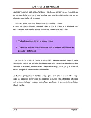 APUNTES DE FINANZAS II
L.V.M. Página 87
La conservación de este costo hará que los dueños conserven los recursos con
los que cuenta la empresa y esto significa que estarán están conformes con las
utilidades que produce la empresa.
El costo de capital es la tasa de rendimiento que debe obtener.
El costo de capital también se define como lo que le cuesta a la empresa cada
peso que tiene invertido en activos; afirmación que supone dos cosas:
En el estudio del costo de capital se tiene como base las fuentes específicas de
capital para buscar los insumos fundamentales para determinar el costo total de
capital de la empresa, estas fuentes deben ser de largo plazo, ya que estas son
las que otorgan un financiamiento permanente.
Las fuentes principales de fondos a largo plazo son el endeudamiento a largo
plazo, las acciones preferentes, las acciones comunes y las utilidades retenidas,
cada una asociada con un costo específico y que lleva a la consolidación del costo
total de capital.
1. Todos los activos tienen el mismo costo
2. Todos los activos son financiados con la misma proporción de
pasivos y patrimonio.
 
