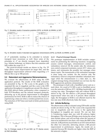 of A3
potentially needing to be extended to include
transport layer awareness as well. Since some of the
principles in A3
are directly transport layer dependent
(e.g., infinite buffering), we believe that this extension still
falls within the scope of A3
.
The proof-of-concept results are shown in Fig. 13a. TP
helps deliver more improvement for larger files, and the
throughput improvement achieved when requesting a 5-
Mbytes file is up to 500 percent.
5.3 Redundant and Aggressive Retransmissions
We evaluate the effectiveness of RAR using the CIFS
application protocol. The results of the RAR evaluation
are presented in Fig. 12. The x-axis in the graphs is the
requested file size in megabyte and the y-axis is the CIFS
application throughput in megabits per second. We observe
that RAR delivers better performance when compared to
both TCP-NewReno and the tailored transport protocols,
delivering up to 80 percent improvement in throughput
performance for SATs. RAR is able to reduce the chances of
experiencing a time-out when a wireless packet loss occurs.
The reduction of TCP time-outs leads to better performance
using RAR.
5.3.1 Proof-of-Concept Results
The prototype implementation of RAR includes compo-
nents for performing the following functions: recognizing
session control messages, retransmission control, and
redundancy removal. On the sender side, the retransmis-
sion control component maintains current RTT values, sets
timers, and retransmits the possibly lost messages when
timers expire. The transmission of the redundant messages
is done using raw sockets. On the receiver side, the
redundancy removal component identifies redundant mes-
sages when the retransmission is a false alert, i.e., the
original message being retransmitted was not lost, but the
RAR aggressively performs retransmission.
The prototype is built with a SendMail server and an e-
mail client. An e-mail of 5.2 KB is sent to SendMail server
over the network of 200 ms RTT, 100 Kbps bandwidth, and
varying loss rates. Throughput with and without RAR is
shown in Fig. 13b. We observe a 250 percent throughput
improvement when loss rate is 8 percent. More interest-
ingly, the throughput of RAR is not affected much by the
loss rate since RAR effectively hides the losses.
5.4 Infinite Buffering
The effectiveness of IB is evaluated using CIFS traffic and the
results are shown in Fig. 14. The x-axis is the requested file
size in megabytes and the y-axis is the application
throughput in megabits per second. We can see that:
1) Transferring larger data size with IB achieves higher
throughput. This is because IB helps most during the actual
data transfer phase, and will not help when the amount of
data to be transferred is less than a few times the BDP of the
network. 2) IB performs much better in an SAT network than
the other two networks, delivering almost a 400 percent
improvement in performance. Again, the results are as
expected because IB’s benefits are higher when the BDP of
the network is higher.
ZHUANG ET AL.: APPLICATION-AWARE ACCELERATION FOR WIRELESS DATA NETWORKS: DESIGN ELEMENTS AND PROTOTYPE... 11
Fig. 13. Prototype results of TP and RAR. (a) TP (Samba server).
(b) RAR (SendMail).
Fig. 12. Simulation results of redundant and aggressive retransmissions (CIFS). (a) WLAN. (b) WWAN. (c) SAT.
Fig. 11. Simulation results of transaction prediction (CIFS). (a) WLAN. (b) WWAN. (c) SAT.
 
