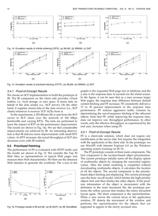 5.4.1 Proof-of-Concept Results
We choose an SCP implementation to build the prototype of
IB. The IB component on the client side provides virtual
buffers, i.e., local storage, in user space. It stores data on
behalf of the data sender (i.e., SCP server). On the other
hand, it supplies stored data to the data receiver (i.e., SCP
client) whenever it receives TCP ACKs from it.
In the experiments, a 303-Kbytes file is sent from the SCP
server to SCP client over the network of 100 Mbps
bandwidth and varying RTTs. The tests are performed to
learn the impact of RTT on the performance improvement.
The results are shown in Fig. 16a. We see that considerable
improvements are achieved by IB. An interesting observa-
tion is that IB delivers more improvements with small RTT
values. As RTT increases, the actual throughput of SCP also
decreases even with IB enabled.
5.5 Prioritized Fetching
The performance of PF is evaluated with HTTP traffic and
the results are shown in Fig. 15. We consider the Top 50
Web Sites as representatives of typical Web pages and
measure their Web characteristics. We then use the obtained
Web statistics to generate the workload. The x-axis in the
graphs is the requested Web page size in kilobytes and the
y-axis is the response time in seconds for the initial screen.
In the figure, it can be seen that as a user accesses larger
Web pages, the response time difference between default
content fetching and PF increases. PF consistently delivers a
15 to 30 percent improvement in the response time
performance. PF reduces aggressive traffic volumes by
deprioritizing the out-of-sequence fetching of the offscreen
objects. Note that PF, while improving the response time,
does not improve raw throughput performance. In other
words, only the effective throughput, as experienced by the
end user, increases when using PF.
5.5.1 Proof-of-Concept Results
PF is a client-side solution, which does not require any
modification at the server side, but requires the integration
with the application at the client side. In the prototype, we
use WinAPI with Internet Explorer 6.0 on the Windows
operating system (running on PC-5).
The PF prototype consists of three main components. The
first component is the location-based object prioritization.
The current prototype initially turns off the display option
of multimedia objects by changing the associated registry
values. After the initial rendering is completed without
downloading multimedia objects, it calculates the location
of all the objects. The second component is the priority-
based object fetching and displaying. The current prototype
uses the basic on-off model, which fetches the high-priority
objects first and then fetches the other objects. If the pixel-
size information of the object is inconsistent with the
definition in the main document file, the prototype per-
forms the reflow process that renders the entire document
layout again. The third component is the reprioritization.
When a user moves the current focus in the application
window, PF detects the movement of the window and
performs the reprioritization for the objects that are
supposed to appear in the newly accessed area.
12 IEEE TRANSACTIONS ON MOBILE COMPUTING, VOL. 8, NO. X, XXXXXXX 2009
Fig. 14. Emulation results of infinite buffering (CIFS). (a) WLAN. (b) WWAN. (c) SAT.
Fig. 16. Prototype results of IB and AE. (a) IB (SCP). (b) AE (SendMail).
Fig. 15. Emulation results of prioritized fetching (HTTP). (a) WLAN. (b) WWAN. (c) SAT.
 