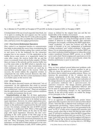 2) Independent of the size of each requested data block, one
rtt is spent in sending the next request once the current
requested data arrives. When the RTT of the path is large like
in WWANs and SATs, this can inflate the overall transaction
time, and hence, lower throughput performance.
2.3.3 Flow-Control Bottlenecked Operations
Flow control is an important function in communication
that helps in preventing the source from overwhelming the
receiver. In a mobile/wireless setting, flow control can kick
in and prove to be the bottleneck for the connection
progress due to two reasons: 1) If the application on the
mobile device reads slowly or is temporarily halted for
some other reason, the receiver buffer fills up and the
source is eventually frozen till the buffer empties. 2) When
there are losses in the network and the receiver buffer size
is of the same order as the BDP (which is typically true),
flow control can prevent new data transmissions even
when techniques such as fast recovery are used due to
unavailability of buffer space at the receiver. With fast
recovery, the sender inflates the congestion window to
compensate the new ACKs received. However, this infla-
tion may be curbed by the flow-control mechanism if there
is no buffer space on the receiver side.
2.3.4 Other Reasons
While the above discussed reasons are behavioral “acts of
commission” by the applications that result in lowered
performance, we now discuss two more reasons that can be
seen as behavioral “acts of omission.” These are techniques
that the applications could have used to address conditions
in a wireless environment, but do not.
Nonprioritization of data. For all three applications
considered, no explicit prioritization of data to be fetched is
performed, and hence, all the data to be fetched are given
equal importance. However, for certain applications prior-
itizing data in a meaningful fashion can have a profound
impact on the performance experienced by the end system
or user. For example, consider the case of HTTP used for
browsing on a small-screen PDA. When a Web page URL
request is issued, HTTP fetches all the data for the Web
page with equal importance. However, the data corre-
sponding to the visible portion of the Web page on the
PDA’s screen are obviously of more importance and will
have a higher impact on the perceived performance by the
end user. Thus, leveraging some means of prioritization
techniques can help deliver better performance to the user.
With such nonprioritization of data, HTTP suffers perfor-
mance as defined by the original data size and the low
bandwidths of the wireless environment.
Nonuse of data reduction techniques. Finally, another
issue is applications not using knowledge specific to their
content or behavior to employ effective data reduction
techniques. For example, considering the SMTP application,
“email vocabulary” of users has evolved over the last
couple of decades to be very independent of traditional
“writing vocabulary” and “verbal vocabulary” of the users.
Hence, it is an interesting question as to whether SMTP can
use e-mail vocabulary-based techniques to reduce the actual
content transferred between SMTP servers, or an SMTP
server and a client. Not leveraging such aspects proves to be
of more significance in wireless environments, where the
baseline performance is poor to start with.
3 DESIGN
Since we have outlined several behavioral problems with
applications in Section 2, an obvious question to ask is:
“Why not change the applications to address these problems?”
We believe that is indeed one possible solution. Hence, we
structure the presentation of the A3
solution into two
distinct components: 1) the key design elements or
principles that underlie A3
and 2) the actual realization of
the design elements for specific applications in the form of
an optimization middleware that is application-aware, but
application transparent. The design elements generically
present strategies to improve application behavior and
can be used by application developers to improve perfor-
mance by incorporating changes to the applications
directly. In the rest of this section, we outline the design
of five principles in the A3
solution.
3.1 Transaction Prediction (TP)
TP is an approach to deterministically predict future
application data requests to the server and issue them ahead
of time. Note that this is different from techniques such as
“opportunistic pre-fetching,” where content is heuristically
fetched to speed up later access but is not guaranteed to be
used.3
In TP, A3
is fully aware of application semantics and
knows exactly what data to fetch and that the data will be
used. TP will aid in conditions, where the BDP is larger than
the default application block fetch size and the RTT is very
large. Under both cases, the overall throughput will improve
when TP is used. Fig. 3a shows the throughput performance
of CIFS when fetching files of varying sizes in a 100 Mbps
4 IEEE TRANSACTIONS ON MOBILE COMPUTING, VOL. 8, NO. X, XXXXXXX 2009
3. We further discuss on this issue in Section 7.
Fig. 3. Motivation for TP and RAR. (a) Throughput of FTP and CIFS. (b) Number of requests of CIFS. (c) Throughput of SMTP.
 