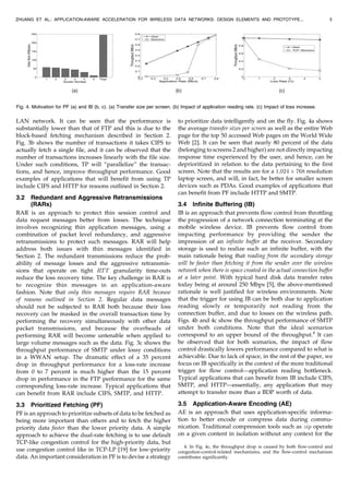 LAN network. It can be seen that the performance is
substantially lower than that of FTP and this is due to the
block-based fetching mechanism described in Section 2.
Fig. 3b shows the number of transactions it takes CIFS to
actually fetch a single file, and it can be observed that the
number of transactions increases linearly with the file size.
Under such conditions, TP will “parallelize” the transac-
tions, and hence, improve throughput performance. Good
examples of applications that will benefit from using TP
include CIFS and HTTP for reasons outlined in Section 2.
3.2 Redundant and Aggressive Retransmissions
(RARs)
RAR is an approach to protect thin session control and
data request messages better from losses. The technique
involves recognizing thin application messages, using a
combination of packet level redundancy, and aggressive
retransmissions to protect such messages. RAR will help
address both issues with thin messages identified in
Section 2. The redundant transmissions reduce the prob-
ability of message losses and the aggressive retransmis-
sions that operate on tight RTT granularity time-outs
reduce the loss recovery time. The key challenge in RAR is
to recognize thin messages in an application-aware
fashion. Note that only thin messages require RAR because
of reasons outlined in Section 2. Regular data messages
should not be subjected to RAR both because their loss
recovery can be masked in the overall transaction time by
performing the recovery simultaneously with other data
packet transmissions, and because the overheads of
performing RAR will become untenable when applied to
large volume messages such as the data. Fig. 3c shows the
throughput performance of SMTP under lossy conditions
in a WWAN setup. The dramatic effect of a 35 percent
drop in throughput performance for a loss-rate increase
from 0 to 7 percent is much higher than the 15 percent
drop in performance in the FTP performance for the same
corresponding loss-rate increase. Typical applications that
can benefit from RAR include CIFS, SMTP, and HTTP.
3.3 Prioritized Fetching (PF)
PF is an approach to prioritize subsets of data to be fetched as
being more important than others and to fetch the higher
priority data faster than the lower priority data. A simple
approach to achieve the dual-rate fetching is to use default
TCP-like congestion control for the high-priority data, but
use congestion control like in TCP-LP [19] for low-priority
data. An important consideration in PF is to devise a strategy
to prioritize data intelligently and on the fly. Fig. 4a shows
the average transfer sizes per screen as well as the entire Web
page for the top 50 accessed Web pages on the World Wide
Web [2]. It can be seen that nearly 80 percent of the data
(belonging to screens 2 and higher) are not directly impacting
response time experienced by the user, and hence, can be
deprioritized in relation to the data pertaining to the first
screen. Note that the results are for a 1;024 Â 768 resolution
laptop screen, and will, in fact, be better for smaller screen
devices such as PDAs. Good examples of applications that
can benefit from PF include HTTP and SMTP.
3.4 Infinite Buffering (IB)
IB is an approach that prevents flow control from throttling
the progression of a network connection terminating at the
mobile wireless device. IB prevents flow control from
impacting performance by providing the sender the
impression of an infinite buffer at the receiver. Secondary
storage is used to realize such an infinite buffer, with the
main rationale being that reading from the secondary storage
will be faster than fetching it from the sender over the wireless
network when there is space created in the actual connection buffer
at a later point. With typical hard disk data transfer rates
today being at around 250 Mbps [5], the above-mentioned
rationale is well justified for wireless environments. Note
that the trigger for using IB can be both due to application
reading slowly or temporarily not reading from the
connection buffer, and due to losses on the wireless path.
Figs. 4b and 4c show the throughput performance of SMTP
under both conditions. Note that the ideal scenarios
correspond to an upper bound of the throughput.4
It can
be observed that for both scenarios, the impact of flow
control drastically lowers performance compared to what is
achievable. Due to lack of space, in the rest of the paper, we
focus on IB specifically in the context of the more traditional
trigger for flow control—application reading bottleneck.
Typical applications that can benefit from IB include CIFS,
SMTP, and HTTP—essentially, any application that may
attempt to transfer more than a BDP worth of data.
3.5 Application-Aware Encoding (AE)
AE is an approach that uses application-specific informa-
tion to better encode or compress data during commu-
nication. Traditional compression tools such as zip operate
on a given content in isolation without any context for the
ZHUANG ET AL.: APPLICATION-AWARE ACCELERATION FOR WIRELESS DATA NETWORKS: DESIGN ELEMENTS AND PROTOTYPE... 5
Fig. 4. Motivation for PF (a) and IB (b, c). (a) Transfer size per screen. (b) Impact of application reading rate. (c) Impact of loss increase.
4. In Fig. 4c, the throughput drop is caused by both flow-control and
congestion-control-related mechanisms, and the flow-control mechanism
contributes significantly.
 