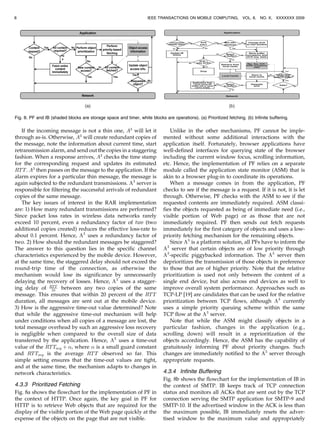 If the incoming message is not a thin one, A3
will let it
through as-is. Otherwise, A3
will create redundant copies of
the message, note the information about current time, start
retransmission alarm, and send out the copies in a staggering
fashion. When a response arrives, A3
checks the time stamp
for the corresponding request and updates its estimated
RTT. A3
then passes on the message to the application. If the
alarm expires for a particular thin message, the message is
again subjected to the redundant transmissions. A3
server is
responsible for filtering the successful arrivals of redundant
copies of the same message.
The key issues of interest in the RAR implementation
are: 1) How many redundant transmissions are performed?
Since packet loss rates in wireless data networks rarely
exceed 10 percent, even a redundancy factor of two (two
additional copies created) reduces the effective loss-rate to
about 0.1 percent. Hence, A3
uses a redundancy factor of
two. 2) How should the redundant messages be staggered?
The answer to this question lies in the specific channel
characteristics experienced by the mobile device. However,
at the same time, the staggered delay should not exceed the
round-trip time of the connection, as otherwise the
mechanism would lose its significance by unnecessarily
delaying the recovery of losses. Hence, A3
uses a stagger-
ing delay of RTT
10 between any two copies of the same
message. This ensures that within 20 percent of the RTT
duration, all messages are sent out at the mobile device.
3) How is the aggressive time-out value determined? Note
that while the aggressive time-out mechanism will help
under conditions when all copies of a message are lost, the
total message overhead by such an aggressive loss recovery
is negligible when compared to the overall size of data
transferred by the application. Hence, A3
uses a time-out
value of the RTTavg þ , where  is a small guard constant
and RTTavg is the average RTT observed so far. This
simple setting ensures that the time-out values are tight,
and at the same time, the mechanism adapts to changes in
network characteristics.
4.3.3 Prioritized Fetching
Fig. 8a shows the flowchart for the implementation of PF in
the context of HTTP. Once again, the key goal in PF for
HTTP is to retrieve Web objects that are required for the
display of the visible portion of the Web page quickly at the
expense of the objects on the page that are not visible.
Unlike in the other mechanisms, PF cannot be imple-
mented without some additional interactions with the
application itself. Fortunately, browser applications have
well-defined interfaces for querying state of the browser
including the current window focus, scrolling information,
etc. Hence, the implementation of PF relies on a separate
module called the application state monitor (ASM) that is
akin to a browser plug-in to coordinate its operations.
When a message comes in from the application, PF
checks to see if the message is a request. If it is not, it is let
through. Otherwise, PF checks with the ASM to see if the
requested contents are immediately required. ASM classi-
fies the objects requested as being of immediate need (i.e.,
visible portion of Web page) or as those that are not
immediately required. PF then sends out fetch requests
immediately for the first category of objects and uses a low-
priority fetching mechanism for the remaining objects.
Since A3
is a platform solution, all PFs have to inform the
A3
server that certain objects are of low priority through
A3
-specific piggybacked information. The A3
server then
deprioritizes the transmission of those objects in preference
to those that are of higher priority. Note that the relative
prioritization is used not only between the content of a
single end device, but also across end devices as well to
improve overall system performance. Approaches such as
TCP-LP [19] are candidates that can be used for the relative
prioritization between TCP flows, although A3
currently
uses a simple priority queuing scheme within the same
TCP flow at the A3
server.
Note that while the ASM might classify objects in a
particular fashion, changes in the application (e.g.,
scrolling down) will result in a reprioritization of the
objects accordingly. Hence, the ASM has the capability of
gratuitously informing PF about priority changes. Such
changes are immediately notified to the A3
server through
appropriate requests.
4.3.4 Infinite Buffering
Fig. 8b shows the flowchart for the implementation of IB in
the context of SMTP. IB keeps track of TCP connection
status and monitors all ACKs that are sent out by the TCP
connection serving the SMTP application for SMTP-9 and
SMTP-10. If the advertised window in the ACK is less than
the maximum possible, IB immediately resets the adver-
tised window to the maximum value and appropriately
8 IEEE TRANSACTIONS ON MOBILE COMPUTING, VOL. 8, NO. X, XXXXXXX 2009
Fig. 8. PF and IB (shaded blocks are storage space and timer, white blocks are operations). (a) Prioritized fetching. (b) Infinite buffering.
 