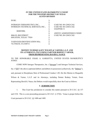 MOTION TO DISQUALIFY WILSON VARNER Page 1
IN THE UNITED STATES BANKRUPTCY COURT
FOR THE WESTERN DISTRICT OF TEXAS
AUSTIN DIVISION
IN RE: §
§
INTROGEN THERAPEUTICS, INC., § CASE NO. 08-12442-CAG
INTROGEN TECHNICAL SERVICES, INC., § CASE NO. 08-12443-CAG
§ CHAPTER 11
DEBTORS. §
§ JOINTLY ADMINISTERED UNDER
8066 EL RIO STREET § CASE NO. 08-12442-CAG
HOUSTON, TEXAS 77054 §
§
TAXPAYER IDENTIFICATION NOs.: §
74-2704230, 35-2340711 §
MOTION TO DISQUALIFY WILSON & VARNER, L.L.P. AND
ITS ATTORNEYS, INCLUDING PARTNER RODNEY VARNER,
FROM REPRESENTING DAVID G. NANCE
TO THE HONORABLE CRAIG A. GARGOTTA, UNITED STATES BANKRUPTCY
JUDGE:
COME NOW Introgen Therapeutics, Inc. (“Introgen”) and Introgen Technical Services,
Inc. (“ITS”) the above-captioned debtors and debtors-in possession (collectively, the “Debtors”),
and, pursuant to Disciplinary Rule of Professional Conduct 1.09, file this Motion to Disqualify
Wilson & Varner, L.L.P. and its Attorneys, including Partner Rodney Varner, From
Representing David G. Nance, the Debtors would respectfully show the Court as follows:
I. JURISDICTION
1. This Court has jurisdiction to consider this matter pursuant to 28 U.S.C. §§ 157
and 1334. This is a core proceeding pursuant to 28 U.S.C. § 157(b). Venue is proper before this
Court pursuant to 28 U.S.C. §§ 1408 and 1409.
 