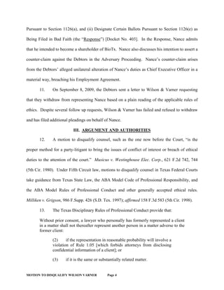 MOTION TO DISQUALIFY WILSON VARNER Page 4
Pursuant to Section 1126(a), and (ii) Designate Certain Ballots Pursuant to Section 1126(e) as
Being Filed in Bad Faith (the “Response”) [Docket No. 403]. In the Response, Nance admits
that he intended to become a shareholder of BioTx. Nance also discusses his intention to assert a
counter-claim against the Debtors in the Adversary Proceeding. Nance’s counter-claim arises
from the Debtors’ alleged unilateral alteration of Nance’s duties as Chief Executive Officer in a
material way, breaching his Employment Agreement.
11. On September 8, 2009, the Debtors sent a letter to Wilson & Varner requesting
that they withdraw from representing Nance based on a plain reading of the applicable rules of
ethics. Despite several follow up requests, Wilson & Varner has failed and refused to withdraw
and has filed additional pleadings on behalf of Nance.
III. ARGUMENT AND AUTHORITIES
12. A motion to disqualify counsel, such as the one now before the Court, “is the
proper method for a party-litigant to bring the issues of conflict of interest or breach of ethical
duties to the attention of the court.” Musicus v. Westinghouse Elec. Corp., 621 F.2d 742, 744
(5th Cir. 1980). Under Fifth Circuit law, motions to disqualify counsel in Texas Federal Courts
take guidance from Texas State Law, the ABA Model Code of Professional Responsibility, and
the ABA Model Rules of Professional Conduct and other generally accepted ethical rules.
Milliken v. Grigson, 986 F.Supp. 426 (S.D. Tex. 1997); affirmed 158 F.3d 583 (5th Cir. 1998).
13. The Texas Disciplinary Rules of Professional Conduct provide that:
Without prior consent, a lawyer who personally has formerly represented a client
in a matter shall not thereafter represent another person in a matter adverse to the
former client:
(2) if the representation in reasonable probability will involve a
violation of Rule 1.05 [which forbids attorneys from disclosing
confidential information of a client]; or
(3) if it is the same or substantially related matter.
 