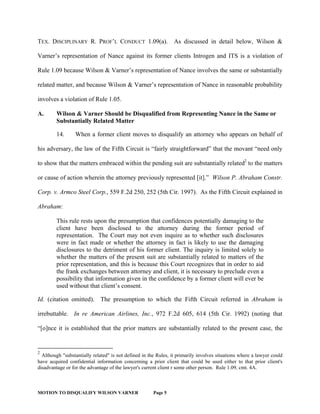 MOTION TO DISQUALIFY WILSON VARNER Page 5
TEX. DISCIPLINARY R. PROF’L CONDUCT 1.09(a). As discussed in detail below, Wilson &
Varner’s representation of Nance against its former clients Introgen and ITS is a violation of
Rule 1.09 because Wilson & Varner’s representation of Nance involves the same or substantially
related matter, and because Wilson & Varner’s representation of Nance in reasonable probability
involves a violation of Rule 1.05.
A. Wilson & Varner Should be Disqualified from Representing Nance in the Same or
Substantially Related Matter
14. When a former client moves to disqualify an attorney who appears on behalf of
his adversary, the law of the Fifth Circuit is “fairly straightforward” that the movant “need only
to show that the matters embraced within the pending suit are substantially related2
to the matters
or cause of action wherein the attorney previously represented [it].” Wilson P. Abraham Constr.
Corp. v. Armco Steel Corp., 559 F.2d 250, 252 (5th Cir. 1997). As the Fifth Circuit explained in
Abraham:
This rule rests upon the presumption that confidences potentially damaging to the
client have been disclosed to the attorney during the former period of
representation. The Court may not even inquire as to whether such disclosures
were in fact made or whether the attorney in fact is likely to use the damaging
disclosures to the detriment of his former client. The inquiry is limited solely to
whether the matters of the present suit are substantially related to matters of the
prior representation, and this is because this Court recognizes that in order to aid
the frank exchanges between attorney and client, it is necessary to preclude even a
possibility that information given in the confidence by a former client will ever be
used without that client’s consent.
Id. (citation omitted). The presumption to which the Fifth Circuit referred in Abraham is
irrebuttable. In re American Airlines, Inc., 972 F.2d 605, 614 (5th Cir. 1992) (noting that
“[o]nce it is established that the prior matters are substantially related to the present case, the
2
Although "substantially related" is not defined in the Rules, it primarily involves situations where a lawyer could
have acquired confidential information concerning a prior client that could be used either to that prior client's
disadvantage or for the advantage of the lawyer's current client r some other person. Rule 1.09, cmt. 4A.
 