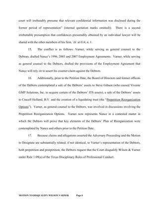 MOTION TO DISQUALIFY WILSON VARNER Page 6
court will irrebutably presume that relevant confidential information was disclosed during the
former period of representation” (internal quotation marks omitted)). There is a second
irrebuttable presumption that confidences presumably obtained by an individual lawyer will be
shared with the other members of his firm. Id. at 614, n. 1.
15. The conflict is as follows: Varner, while serving as general counsel to the
Debtors, drafted Nance’s 1996, 2003 and 2007 Employment Agreements. Varner, while serving
as general counsel to the Debtors, drafted the provisions of the Employment Agreement that
Nance will rely on to assert his counter-claim against the Debtors.
16. Additionally, prior to the Petition Date, the Board of Directors and former officers
of the Debtors contemplated a sale of the Debtors’ assets to Steve Gibson (who caused Vivante
GMP Solutions, Inc. to acquire certain of the Debtors’ ITS assets), a sale of the Debtors’ assets
to Crucell Holland, B.V. and the creation of a liquidating trust (the “Prepetition Reorganization
Options”). Varner, as general counsel to the Debtors, was involved in discussions involving the
Prepetition Reorganization Options. Varner now represents Nance in a contested matter in
which the Debtors will prove that key elements of the Debtors’ Plan of Reorganization were
contemplated by Nance and others prior to the Petition Date.
17. Because claims and allegations asserted the Adversary Proceeding and the Motion
to Designate are substantially related, if not identical, to Varner’s representation of the Debtors,
both prepetition and postpetition, the Debtors request that the Court disqualify Wilson & Varner
under Rule 1.09(a) of the Texas Disciplinary Rules of Professional Conduct.
 