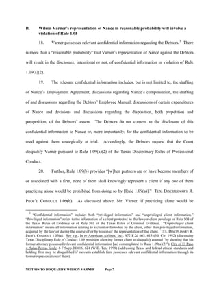 MOTION TO DISQUALIFY WILSON VARNER Page 7
B. Wilson Varner’s representation of Nance in reasonable probability will involve a
violation of Rule 1.05
18. Varner possesses relevant confidential information regarding the Debtors.3
There
is more than a “reasonable probability” that Varner’s representation of Nance against the Debtors
will result in the disclosure, intentional or not, of confidential information in violation of Rule
1.09(a)(2).
19. The relevant confidential information includes, but is not limited to, the drafting
of Nance’s Employment Agreement, discussions regarding Nance’s compensation, the drafting
of and discussions regarding the Debtors’ Employee Manual, discussions of certain expenditures
of Nance and decisions and discussions regarding the disposition, both prepetition and
postpetition, of the Debtors’ assets. The Debtors do not consent to the disclosure of this
confidential information to Nance or, more importantly, for the confidential information to be
used against them strategically at trial. Accordingly, the Debtors request that the Court
disqualify Varner pursuant to Rule 1.09(a)(2) of the Texas Disciplinary Rules of Professional
Conduct.
20. Further, Rule 1.09(b) provides “[w]hen partners are or have become members of
or associated with a firm, none of them shall knowingly represent a client if any one of them
practicing alone would be prohibited from doing so by [Rule 1.09(a)].” TEX. DISCIPLINARY R.
PROF’L CONDUCT 1.09(b). As discussed above, Mr. Varner, if practicing alone would be
3
“Confidential information” includes both “privileged information” and “unprivileged client information.”
“Privileged information” refers to the information of a client protected by the lawyer-client privilege of Rule 503 of
the Texas Rules of Evidence or of Rule 503 of the Texas Rules of Criminal Evidence. “Unprivileged client
information” means all information relating to a client or furnished by the client, other than privileged information,
acquired by the lawyer during the course of or by reason of the representation of the client. TEX. DISCIPLINARY R.
PROF'L CONDUCT 1.05(a). See e.g., In re American Airlines, Inc., 972 F.2d 605, 615 (5th Cir. 1992) (discussing
Texas Disciplinary Rule of Conduct 1.09 provision allowing former client to disqualify counsel “by showing that his
former attorney possessed relevant confidential information [as] contemplated by Rule 1.09(a)(2)”); City of El Paso
v. Salas-Porras Soule, 6 F.Supp.2d 616, 624 (W.D. Tex. 1998) (addressing Texas and federal ethical standards and
holding firm may be disqualified if movants establish firm possesses relevant confidential information through its
former representation of them).
 