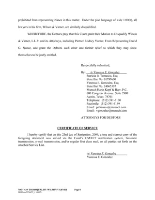 MOTION TO DISQUALIFY WILSON VARNER Page 8
prohibited from representing Nance in this matter. Under the plan language of Rule 1.09(b), all
lawyers in his firm, Wilson & Varner, are similarly disqualified.
WHEREFORE, the Debtors pray that this Court grant their Motion to Disqualify Wilson
& Varner, L.L.P. and its Attorneys, including Partner Rodney Varner, From Representing David
G. Nance, and grant the Debtors such other and further relief to which they may show
themselves to be justly entitled.
Respectfully submitted,
By: /s/ Vanessa E. Gonzalez
Patricia B. Tomasco, Esq.
State Bar No. 01797600
Vanessa E. Gonzalez, Esq.
State Bar No. 24065307
Munsch Hardt Kopf & Harr, P.C.
600 Congress Avenue, Suite 2900
Austin, Texas 78701
Telephone: (512) 391-6100
Facsimile: (512) 391-6149
Email: ptomasco@munsch.com
Email: vgonzalez@munsch.com
ATTORNEYS FOR DEBTORS
CERTIFICATE OF SERVICE
I hereby certify that on this 23rd day of September, 2009, a true and correct copy of the
foregoing document was served via the Court’s CM/ECF notification system, facsimile
transmission, e-mail transmission, and/or regular first class mail, on all parties set forth on the
attached Service List.
/s/ Vanessa E. Gonzalez
Vanessa E. Gonzalez
MHDocs 2258472_1 10917.1
 