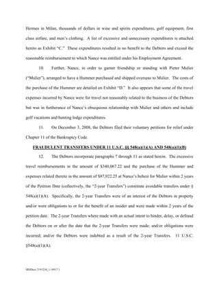 MHDocs 2191254_1 10917.1
Hermes in Milan, thousands of dollars in wine and spirits expenditures, golf equipment, first
class airfare, and men’s clothing. A list of excessive and unnecessary expenditures is attached
hereto as Exhibit “C.” These expenditures resulted in no benefit to the Debtors and exceed the
reasonable reimbursement to which Nance was entitled under his Employment Agreement.
10. Further, Nance, in order to garner friendship or standing with Pieter Mulier
(“Mulier”), arranged to have a Hummer purchased and shipped overseas to Mulier. The costs of
the purchase of the Hummer are detailed on Exhibit “D.” It also appears that some of the travel
expenses incurred by Nance were for travel not reasonably related to the business of the Debtors
but was in furtherance of Nance’s obsequious relationship with Mulier and others and include
golf vacations and hunting lodge expenditures.
11. On December 3, 2008, the Debtors filed their voluntary petitions for relief under
Chapter 11 of the Bankruptcy Code.
FRAUDULENT TRANSFERS UNDER 11 U.S.C. §§ 548(a)(1)(A) AND 548(a)(1)(B)
12. The Debtors incorporate paragraphs 7 through 11 as stated herein. The excessive
travel reimbursements in the amount of $340,067.22 and the purchase of the Hummer and
expenses related thereto in the amount of $87,922.25 at Nance’s behest for Mulier within 2 years
of the Petition Date (collectively, the “2-year Transfers”) constitute avoidable transfers under §
548(a)(1)(A). Specifically, the 2-year Transfers were of an interest of the Debtors in property
and/or were obligations to or for the benefit of an insider and were made within 2 years of the
petition date. The 2-year Transfers where made with an actual intent to hinder, delay, or defraud
the Debtors on or after the date that the 2-year Transfers were made; and/or obligations were
incurred; and/or the Debtors were indebted as a result of the 2-year Transfers. 11 U.S.C.
§548(a)(1)(A).
 