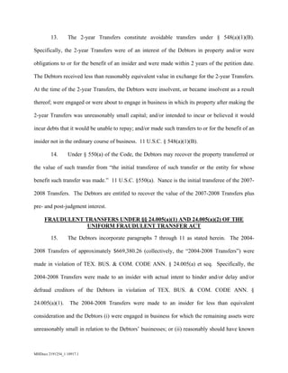 MHDocs 2191254_1 10917.1
13. The 2-year Transfers constitute avoidable transfers under § 548(a)(1)(B).
Specifically, the 2-year Transfers were of an interest of the Debtors in property and/or were
obligations to or for the benefit of an insider and were made within 2 years of the petition date.
The Debtors received less than reasonably equivalent value in exchange for the 2-year Transfers.
At the time of the 2-year Transfers, the Debtors were insolvent, or became insolvent as a result
thereof; were engaged or were about to engage in business in which its property after making the
2-year Transfers was unreasonably small capital; and/or intended to incur or believed it would
incur debts that it would be unable to repay; and/or made such transfers to or for the benefit of an
insider not in the ordinary course of business. 11 U.S.C. § 548(a)(1)(B).
14. Under § 550(a) of the Code, the Debtors may recover the property transferred or
the value of such transfer from “the initial transferee of such transfer or the entity for whose
benefit such transfer was made.” 11 U.S.C. §550(a). Nance is the initial transferee of the 2007-
2008 Transfers. The Debtors are entitled to recover the value of the 2007-2008 Transfers plus
pre- and post-judgment interest.
FRAUDULENT TRANSFERS UNDER §§ 24.005(a)(1) AND 24.005(a)(2) OF THE
UNIFORM FRAUDULENT TRANSFER ACT
15. The Debtors incorporate paragraphs 7 through 11 as stated herein. The 2004-
2008 Transfers of approximately $669,380.26 (collectively, the “2004-2008 Transfers”) were
made in violation of TEX. BUS. & COM. CODE ANN. § 24.005(a) et seq. Specifically, the
2004-2008 Transfers were made to an insider with actual intent to hinder and/or delay and/or
defraud creditors of the Debtors in violation of TEX. BUS. & COM. CODE ANN. §
24.005(a)(1). The 2004-2008 Transfers were made to an insider for less than equivalent
consideration and the Debtors (i) were engaged in business for which the remaining assets were
unreasonably small in relation to the Debtors’ businesses; or (ii) reasonably should have known
 