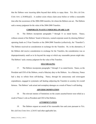 MHDocs 2191254_1 10917.1
that the Debtors were incurring debts beyond their ability to repay them. TEX. BUS. & COM.
CODE ANN. § 24.005(a)(2). A creditor exists whose claim arose before or within a reasonable
time after the occurrence of the 2004-2008 transfers, for whom the Debtors can act. The Debtors
seek a money judgment for the value of the 2004-2008 Transfers.
CORPORATE WASTE UNDER DELAWARE LAW
16. The Debtors incorporate paragraphs 7 through 11 as stated herein. Nance,
without consent of the Debtors’ board of directors, wasted corporate assets by draining Debtors’
operating funds on 2-Year Transfers or the 2004-2008 Transfers (collectively, the “Transfers”).
The Debtors received no consideration in exchange for the Transfers. Or, in the alternative, if
the Debtors did receive consideration in exchange for the Transfers, the consideration was so
disproportionately small as to lie beyond the range at which any reasonable person might take.
The Debtors’ seek a money judgment for the value of the Transfers.
SELF-DEALING
17. The Debtors incorporate paragraphs 7 through 11 as stated herein. Nance, as the
President and CEO of the Debtors, owed a fiduciary duty to the Debtors. As a fiduciary, Nance
had a duty to refrain from self-dealing. Nance, through his unnecessary and extravagant
expenditures, engaged in systematic self dealing subjecting the Transfers to scrutiny for overall
fairness. The Debtors’ seek actual and exemplary-damages as a result of Nance’s self dealing.
ADVERSE DOMINATION
18. The relevant statutes of limitations on the counts asserted herein were tolled as a
result of Nance’s role as President and CEO of the Debtors.
ATTORNEY’S FEES
19. The Debtors request an award of his reasonable fees and costs pursuant to TEX.
BUS. & COM. CODE ANN. § 24.013 and other applicable law.
 