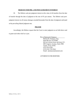 MHDocs 2191254_1 10917.1
REQUEST FOR PRE- AND POST-JUDGMENT INTEREST
20. The Debtors seek pre-judgment interest on the value of all transfers from the date
of transfer through the date of judgment at the rate of 6% per annum. The Debtors seek post-
judgment interest on all money damages awarded hereunder from the date of judgment until paid
at the prevailing federal judgment rate.
PRAYER
Accordingly, the Debtors request that the Court to enter judgment as set forth above and
to grant such other relief as is just.
By:/s/ Patricia B. Tomasco___________
Patricia B. Tomasco, Esq.
State Bar No. 01797600
MUNSCH HARDT KOPF & HARR, P.C.
600 Congress Avenue, Suite 2900
Austin, Texas 78701
(512) 391-6109
(512) 226-7103 (fax)
Email: ptomasco@munsch.com
ATTORNEYS FOR DEBTORS
 