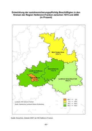 Entwicklung der sozialversicherungspflichtig Beschäftigten in den
  Kreisen der Region Heilbronn-Franken zwischen 1974 und 2008
                            (in Prozent)




                                                                         Main-Tauber-Kreis
                                                                              +25,2 %




                                                                    Hohenlohekreis
                            Landkreis Heilbronn                        +72,4 %
                                 +84,0 %


                              Stadt Heilbronn
                                  -1,1 %                                             Landkreis Schwäbisch Hall
                                                                                              +49,3 %




                                                                                                -30,0 <=   0,0
     Landkarte: IHK Heilbronn-Franken                                                             0,0 <= 30,0

     Quelle: Statistisches Landesamt Baden-Württemberg
                                                                                                 30,0 <= 60,0
                                                                                                 60,0 <= 90,0




Quelle: Broschüre „Statistik 2009“ der IHK Heilbronn-Franken



                                                         - 22   -
 
