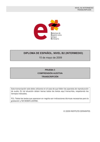 NIVEL B2 INTERMEDIO
TRANSCRIPCIÓN
DIPLOMA DE ESPAÑOL. NIVEL B2 (INTERMEDIO)
16 de mayo de 2009
PRUEBA 3
COMPRENSIÓN AUDITIVA
TRANSCRIPCIÓN
Esta transcripción solo debe utilizarse en el caso de que fallen los aparatos de reproduc-
ción de audio. En tal situación deben leerse todos los textos aquí transcritos, respetando
los tiempos indicados.
P.S.: Todos los textos que aparecen en negrita son indicaciones técnicas necesarias para
la grabación y NO DEBEN LEERSE.
© 2009 INSTITUTO CERVANTES
 