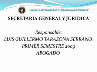 “UNIDAD Y COMPROMISO POR EL DESARROLLO DE CORRALES” SECRETARIA GENERAL Y JURIDICA Responsable:  LUIS GUILLERMO TARAZONA SERRANO.  PRIMER SEMESTRE 2009 ABOGADO. 