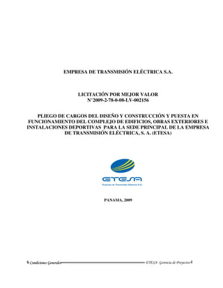 EMPRESA DE TRANSMISIÓN ELÉCTRICA S.A.



                               LICITACIÓN POR MEJOR VALOR
                                  N°2009-2-78-0-08-LV-002156


    PLIEGO DE CARGOS DEL DISEÑO Y CONSTRUCCIÓN Y PUESTA EN
 FUNCIONAMIENTO DEL COMPLEJO DE EDIFICIOS, OBRAS EXTERIORES E
INSTALACIONES DEPORTIVAS PARA LA SEDE PRINCIPAL DE LA EMPRESA
             DE TRANSMISIÓN ELÉCTRICA, S. A. (ETESA)




                                              PANAMA, 2009




╚ Condiicciioneess Geeneerralleess═══════════════════════════════════ ETESA- Gerencia de Proyectos ╝
╚ Cond on G n a
 