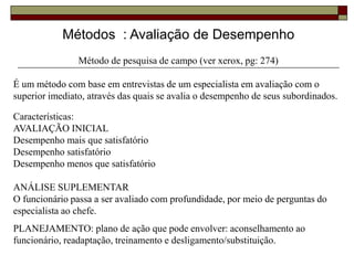 Métodos : Avaliação de Desempenho
Método de pesquisa de campo (ver xerox, pg: 274)
É um método com base em entrevistas de um especialista em avaliação com o
superior imediato, através das quais se avalia o desempenho de seus subordinados.
Características:
AVALIAÇÃO INICIAL
Desempenho mais que satisfatório
Desempenho satisfatório
Desempenho menos que satisfatório
ANÁLISE SUPLEMENTAR
O funcionário passa a ser avaliado com profundidade, por meio de perguntas do
especialista ao chefe.
PLANEJAMENTO: plano de ação que pode envolver: aconselhamento ao
funcionário, readaptação, treinamento e desligamento/substituição.
 