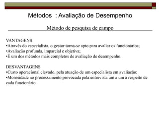 Métodos : Avaliação de Desempenho
Método de pesquisa de campo
VANTAGENS
•Através do especialista, o gestor torna-se apto para avaliar os funcionários;
•Avaliação profunda, imparcial e objetiva;
•É um dos métodos mais completos de avaliação de desempenho.
DESVANTAGENS
•Custo operacional elevado, pela atuação de um especialista em avaliação;
•Morosidade no processamento provocada pela entrevista um a um a respeito de
cada funcionário.
 