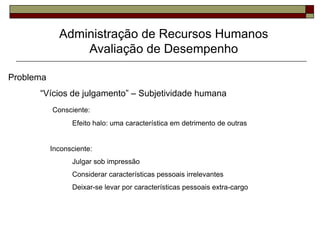 Administração de Recursos Humanos
Avaliação de Desempenho
Problema
“Vícios de julgamento” – Subjetividade humana
Consciente:
Efeito halo: uma característica em detrimento de outras
Inconsciente:
Julgar sob impressão
Considerar características pessoais irrelevantes
Deixar-se levar por características pessoais extra-cargo
 