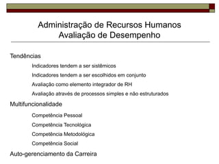 Administração de Recursos Humanos
Avaliação de Desempenho
Tendências
Indicadores tendem a ser sistêmicos
Indicadores tendem a ser escolhidos em conjunto
Avaliação como elemento integrador de RH
Avaliação através de processos simples e não estruturados
Multifuncionalidade
Competência Pessoal
Competência Tecnológica
Competência Metodológica
Competência Social
Auto-gerenciamento da Carreira
 