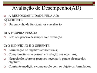Avaliação de Desempenho(AD)
 A RESPONSABILIDADE PELA AD:
A) GERENTE
 Desempenho de funcionários e avaliação
B) A PRÓPRIA PESSOA
 Pelo seu próprio desempenho e avaliação
C) O INDIVÍDUO E O GERENTE
 Formulação de objetivos consensuais;
 Comprometimento pessoal em relação aos objetivos;
 Negociação sobre os recursos necessário para o alcance dos
objetivos;
 Constante medição e comparação com os objetivos formulados.
 