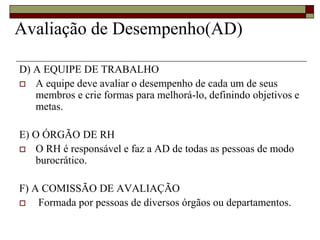 Avaliação de Desempenho(AD)
D) A EQUIPE DE TRABALHO
 A equipe deve avaliar o desempenho de cada um de seus
membros e crie formas para melhorá-lo, definindo objetivos e
metas.
E) O ÓRGÃO DE RH
 O RH é responsável e faz a AD de todas as pessoas de modo
burocrático.
F) A COMISSÃO DE AVALIAÇÃO
 Formada por pessoas de diversos órgãos ou departamentos.
 