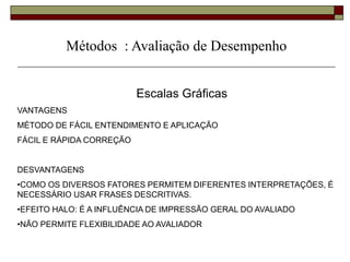 Escalas Gráficas
VANTAGENS
MÉTODO DE FÁCIL ENTENDIMENTO E APLICAÇÃO
FÁCIL E RÁPIDA CORREÇÃO
DESVANTAGENS
•COMO OS DIVERSOS FATORES PERMITEM DIFERENTES INTERPRETAÇÕES, É
NECESSÁRIO USAR FRASES DESCRITIVAS.
•EFEITO HALO: É A INFLUÊNCIA DE IMPRESSÃO GERAL DO AVALIADO
•NÃO PERMITE FLEXIBILIDADE AO AVALIADOR
Métodos : Avaliação de Desempenho
 