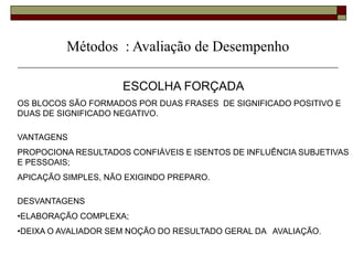 Métodos : Avaliação de Desempenho
ESCOLHA FORÇADA
OS BLOCOS SÃO FORMADOS POR DUAS FRASES DE SIGNIFICADO POSITIVO E
DUAS DE SIGNIFICADO NEGATIVO.
VANTAGENS
PROPOCIONA RESULTADOS CONFIÁVEIS E ISENTOS DE INFLUÊNCIA SUBJETIVAS
E PESSOAIS;
APICAÇÃO SIMPLES, NÃO EXIGINDO PREPARO.
DESVANTAGENS
•ELABORAÇÃO COMPLEXA;
•DEIXA O AVALIADOR SEM NOÇÃO DO RESULTADO GERAL DA AVALIAÇÃO.
 