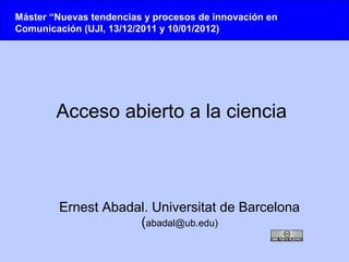 Máster “Nuevas tendencias y procesos de innovación en
Comunicación (UJI, 13/12/2011 y 10/01/2012)




        Acceso abierto a la ciencia



        Ernest Abadal. Universitat de Barcelona
                    (abadal@ub.edu)
 