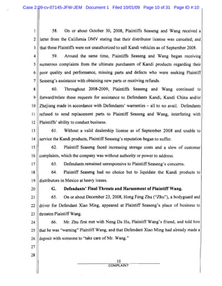 1
2
3
4
5
6
7
8
9
10
11
12
13
14
15
16
17
18
19
20
21
22
23
24
25
26
27
28
58. On or about October 30, 2008, Plaintiffs Seaseng and Wang received a
letter from the California DMV stating that their distributor license was canceled; and
that these Plaintiffs were not unauthorized to sell Kandi vehicles as of September 2008.
59. Around the same time, Plaintiffs Seaseng and Wang began receiving
numerous complaints from the ultimate purchasers of Kandi products regarding their
poor quality and performance, missing parts and defects who were seeking Plaintiff
Seaseng's assistance with obtaining new parts or receiving refunds.
60. Throughout 2008-2009, Plaintiffs Seaseng and Wang continued to
forward/relate these requests for assistance to Defendants Kandi, Kandi China andlor
Zhejiang made in accordance with Defendants' warranties - all to no avail. Defendants
refused to send replacement parts to Plaintiff Seaseng and Wang, interfering with
Plaintiffs' ability to conduct business.
61. Without a valid dealership license as of September 2008 and unable to
service the Kandi products, PlaintiffSeaseng's reputation began to suffer.
62. Plaintiff Seaseng faced increasing storage costs and a slew of customer
complaints, which the company was without authority or power to address.
63. Defendants remained unresponsive to Plaintiff Seaseng's concerns.
64. Plaintiff Seaseng had no choice but to liquidate the Kandi products to
distributors in Mexico at heavy losses.
G. Defendants' Final Threats and Harassment of Plaintiff Wang.
65. On or about December 23,2008, Hong Feng Zhu ("Zhu"), a bodyguard and
driver for Defendant Xiao Ming, appeared at Plaintiff Seaseng's place of business to
threaten Plaintiff Wang.
66. Mr. Zhu first met with Neng Da Hu, Plaintiff Wang's friend, and told him
that he was "warning" Plaintiff Wang, and that Defendant Xiao Ming had already made a
deposit with someone to "take care ofMr. Wang."
10
COMPLAINT
Case 2:09-cv-07145-JFW-JEM Document 1 Filed 10/01/09 Page 10 of 31 Page ID #:10
 